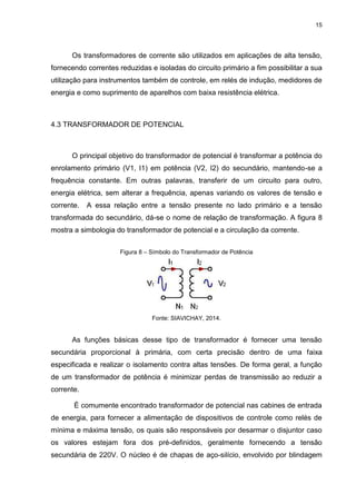 15

Os transformadores de corrente são utilizados em aplicações de alta tensão,
fornecendo correntes reduzidas e isoladas do circuito primário a fim possibilitar a sua
utilização para instrumentos também de controle, em relés de indução, medidores de
energia e como suprimento de aparelhos com baixa resistência elétrica.

4.3 TRANSFORMADOR DE POTENCIAL

O principal objetivo do transformador de potencial é transformar a potência do
enrolamento primário (V1, I1) em potência (V2, I2) do secundário, mantendo-se a
frequência constante. Em outras palavras, transferir de um circuito para outro,
energia elétrica, sem alterar a frequência, apenas variando os valores de tensão e
corrente.

A essa relação entre a tensão presente no lado primário e a tensão

transformada do secundário, dá-se o nome de relação de transformação. A figura 8
mostra a simbologia do transformador de potencial e a circulação da corrente.
Figura 8 – Símbolo do Transformador de Potência

Fonte: SIAVICHAY, 2014.

As funções básicas desse tipo de transformador é fornecer uma tensão
secundária proporcional à primária, com certa precisão dentro de uma faixa
especificada e realizar o isolamento contra altas tensões. De forma geral, a função
de um transformador de potência é minimizar perdas de transmissão ao reduzir a
corrente.
É comumente encontrado transformador de potencial nas cabines de entrada
de energia, para fornecer a alimentação de dispositivos de controle como relés de
mínima e máxima tensão, os quais são responsáveis por desarmar o disjuntor caso
os valores estejam fora dos pré-definidos, geralmente fornecendo a tensão
secundária de 220V. O núcleo é de chapas de aço-silício, envolvido por blindagem

 