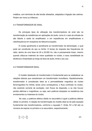 16

metálica, com terminais de alta tensão afastados, adaptados à ligação das cabines.
Podem ser mono ou trifásicos.

4.4 TRANSFORMADOR DE SINAL

Os principais tipos de utilização dos transformadores de sinal são na
transformação de resistências em aplicações de áudio, como é o caso da entrada do
alto falante e saída do amplificador; e em impedâncias em amplificadores e
radiofrequência em receptores de telecomunicações.
O núcleo geralmente é semelhante ao transformador de alimentação, o qual
pode ser constituído de aço ou ferrite. O tempo de resposta das frequências de
rádio, dentro de uma faixa de 20 a 20.000 Hz, não é precisamente linear, mesmo
quando utiliza-se materiais de maior qualidade no núcleo, e essa variabilidade de
eficiência e linearidade ao longo da faixa de áudio, limita o seu uso.

4.5 TRANSFORMADOR IDEAL

O modelo idealizado do transformador é fundamental para se estabelecer as
relações básicas que caracterizam um transformador monofásico. Hipoteticamente,
transformador é considerado ideal se a permeabilidade magnética do núcleo
ferromagnético foi infinita, tendo como consequência, o fluxo confinado no núcleo,
não existindo corrente de excitação, nem fluxos de dispersão, e se não houver
perdas elétricas e magnéticas, ou seja, sem potência dissipada na resistência dos
enrolamentos ou histerese do núcleo.
No caso, a potência elétrica obtida no secundário é igual a potência elétrica
obtida no primário. A relação de transformação do modelo ideal se dá pela equação
fundamental dos transformadores, conforme a equação 7. Onde, N1 e N2 são os
números de espiras no primário e no secundário, respectivamente.

(7)

 