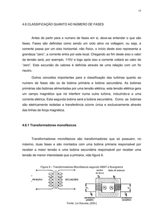 17

4.6 CLASSIFICAÇÃO QUANTO AO NÚMERO DE FASES

Antes de partir para o numero de fases em si, deve-se entender o que são
fases. Fases são definidas como sendo um ciclo ativo na voltagem, ou seja, a
corrente passa por um eixo horizontal, não físico, o início deste eixo representa a
grandeza “zero”, a corrente entra por este local. Chegando ao fim deste eixo o valor
da tensão será, por exemplo, 110V e logo após isso a corrente voltará ao valor de
“zero”. Esta excursão de valores é definida através de uma relação com um fio
neutro.
Outros conceitos importantes para a classificação das turbinas quanto ao
numero de fases são os de bobina primária e bobina secundária. As bobinas
primárias são bobinas alimentadas por uma tensão elétrica, esta tensão elétrica gera
um campo magnético que irá interferir numa outra turbina, induzindo-a a uma
corrente elétrica. Esta segunda bobina será a bobina secundária. Como as bobinas
são eletricamente isoladas a transferência ocorre única e exclusivamente através
das linhas de força magnética.

4.6.1 Transformadores monofásicos

Transformadores monofásicos são transformadores que só possuem, no
máximo, duas fases e são montados com uma bobina primaria responsável por
receber a maior tensão e uma bobina secundária responsável por receber uma
tensão de menor intensidade que a primeira, vide figura 9.

Figura 9 – Transformadores Monofásicos segundo ABNT e fluxograma

Fonte: Lio Gouvea, [200-]

 