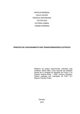MATEUS BARBOSA
PAULO XAVIER
PERÁCIO CONTREIRAS
VICTOR SAID
VICTÓRIA CABRAL
YASMIN FERREIRA

PRINCIPIO DE FUNCIONAMENTO DOS TRANSFORMADORES ELÉTRICOS

Relatório de prática experimental, solicitado pela
professor Gilmar Melo, como requisito de avaliação
parcial da IV Unidade da disciplina de Física II, no
Instituto Federal Bahia – IFBA, Campus Salvador.
Prática realizada sob orientação da Prof.ª Dr.ª
Mayumi Fukutani Presa.

Salvador
2014

 