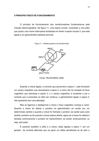 19

5 PRINCIPIO FÍSICO DE FUNCIONAMENTO

O principio de funcionamento dos transformadores fundamenta-se pela
indução eletromagnética. Na figura 11, uma espira circular, conectada a uma pilha
que possui uma chave interruptora localizada em frente à espira circular 2, que está
ligada a um galvanômetro bastante sensível.

Figura 11 – Modelo genérico do transformador

Fonte: TELECURSO, 2000.

Estando a chave ligada, a corrente que percorrerá a espira 1, esta fornecerá
um campo magnético que atravessará a espira 2, e como não há variação do fluxo
magnético que atravessa a espira 2, e o campo magnético é constante e por a
corrente que é produzida na pilha ser continua, o galvanômetro ligado a espira 2,
não apresenta nem uma alteração.
Mas se ligarmos e desligarmos a chave o fluxo magnético começa a variar.
Quando a chave for aberta o ponteiro do galvanômetro vai oscilar por um
determinado sentido e quando a chave for fechada o ponteiro vai oscilar para outro
sentido contrário ao de quando a chave estava aberta; agora se a chave for aberta e
fechada continuamente o ponteiro do Galvanômetro vai oscilar continuamente, ou
seja, sem parar.
É possível substituir a pilha e a chave, estas ligadas a espira 1, por um
gerador de corrente alternada que vai gerar um efeito semelhante ao de abrir e

 
