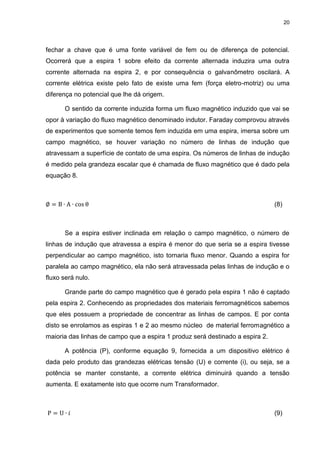 20

fechar a chave que é uma fonte variável de fem ou de diferença de potencial.
Ocorrerá que a espira 1 sobre efeito da corrente alternada induzira uma outra
corrente alternada na espira 2, e por consequência o galvanômetro oscilará. A
corrente elétrica existe pelo fato de existe uma fem (força eletro-motriz) ou uma
diferença no potencial que lhe dá origem.
O sentido da corrente induzida forma um fluxo magnético induzido que vai se
opor à variação do fluxo magnético denominado indutor. Faraday comprovou através
de experimentos que somente temos fem induzida em uma espira, imersa sobre um
campo magnético, se houver variação no número de linhas de indução que
atravessam a superfície de contato de uma espira. Os números de linhas de indução
é medido pela grandeza escalar que é chamada de fluxo magnético que é dado pela
equação 8.

(8)

Se a espira estiver inclinada em relação o campo magnético, o número de
linhas de indução que atravessa a espira é menor do que seria se a espira tivesse
perpendicular ao campo magnético, isto tornaria fluxo menor. Quando a espira for
paralela ao campo magnético, ela não será atravessada pelas linhas de indução e o
fluxo será nulo.
Grande parte do campo magnético que é gerado pela espira 1 não é captado
pela espira 2. Conhecendo as propriedades dos materiais ferromagnéticos sabemos
que eles possuem a propriedade de concentrar as linhas de campos. E por conta
disto se enrolamos as espiras 1 e 2 ao mesmo núcleo de material ferromagnético a
maioria das linhas de campo que a espira 1 produz será destinado a espira 2.
A potência (P), conforme equação 9, fornecida a um dispositivo elétrico é
dada pelo produto das grandezas elétricas tensão (U) e corrente (i), ou seja, se a
potência se manter constante, a corrente elétrica diminuirá quando a tensão
aumenta. E exatamente isto que ocorre num Transformador.

(9)

 