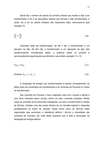 21

Sendo Np o número de espiras do primário (bobina que recebe a ddp a ser
transformada) e Ns o do secundário (bobina que fornece a ddp transformada), e
ainda, Up e Us os valores eficazes das respectivas ddps, demonstra-se pela
equação 10.

(10)

Chamada razão de transformação. Se Ns > Np, o transformador é um
elevador de ddp. Se Ns< Np, o transformador é um abaixador de ddp. Nos
transformadores

considerados

ideais,

a

potência

média

no

primário

é

aproximadamente igual àquela que alimenta o secundário, equação 11 e 12.

(11)

Portanto,

(12)

A dissipação de energia nos transformadores é devida, principalmente, ao
efeito joule nos condutores dos enrolamentos e às correntes de Foucault no núcleo
do transformador.
Nas correntes de Foucault, o fluxo magnético varia com o tempo e devido a
isso, fems induzidas fazem circular, dentro do cubo, correntes induzidas. Muitas
vezes às correntes de Foucault são indesejáveis, por isso o transformador é dotado
de lâminas, isoladas uma das outras através de um esmalte especial e dispostas
paralelamente ás linhas de indução. Desta forma como as lâminas estão
organizadas elas aumentam a resistência elétrica i diminui a intensidade das
correntes de Foucault, por meio deste esquema que é feita a diminuição da
dissipação de energia elétrica.

 