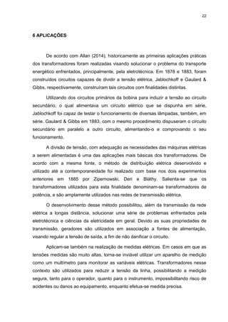 22

6 APLICAÇÕES

De acordo com Allan (2014), historicamente as primeiras aplicações práticas
dos transformadores foram realizadas visando solucionar o problema do transporte
energético enfrentados, principalmente, pela eletrotécnica. Em 1878 e 1883, foram
construídos circuitos capazes de dividir a tensão elétrica, Jablochkoff e Gaulard &
Gibbs, respectivamente, construíram tais circuitos com finalidades distintas.
Utilizando dos circuitos primários da bobina para induzir a tensão ao circuito
secundário, o qual alimentava um circuito elétrico que se dispunha em série,
Jablochkoff foi capaz de testar o funcionamento de diversas lâmpadas, também, em
série. Gaulard & Gibbs em 1883, com o mesmo procedimento dispuseram o circuito
secundário em paralelo a outro circuito, alimentando-o e comprovando o seu
funcionamento.
A divisão de tensão, com adequação as necessidades das máquinas elétricas
a serem alimentadas é uma das aplicações mais básicas dos transformadores. De
acordo com a mesma fonte, o método de distribuição elétrica desenvolvido e
utilizado até a contemporaneidade foi realizado com base nos dois experimentos
anteriores em 1885 por Zipernowski, Deri e Bláthy. Salienta-se que os
transformadores utilizados para esta finalidade denominam-se transformadores de
potência, e são amplamente utilizados nas redes de transmissão elétrica.
O desenvolvimento desse método possibilitou, além da transmissão da rede
elétrica a longas distância, solucionar uma série de problemas enfrentados pela
eletrotécnica e ciências da eletricidade em geral. Devido as suas propriedades de
transmissão, geradores são utilizados em associação a fontes de alimentação,
visando regular a tensão de saída, a fim de não danificar o circuito.
Aplicam-se também na realização de medidas elétricas. Em casos em que as
tensões medidas são muito altas, torna-se inviável utilizar um aparelho de medição
como um multímetro para monitorar as variáveis elétricas. Transformadores nesse
contexto são utilizados para reduzir a tensão da linha, possibilitando a medição
segura, tanto para o operador, quanto para o instrumento, impossibilitando risco de
acidentes ou danos ao equipamento, enquanto efetua-se medida precisa.

 