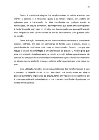 23

Devido à propriedade singular dos transformadores de reduzir a tensão, mas
manter a potência e a frequência iguais a da tensão original, eles podem ser
aplicados para a transmissão de altas frequências em qualquer escala. A
necessidade, em circuito eletrônicos, de componentes que atuam em alta frequência
é bastante ampla, com base no princípio dos transformadores é possível transmitir
altas frequências com baixos valores de tensão, teoricamente, com qualquer valor
de tensão.
Outra aplicação recorrente para os transformadores destina-se a proteção de
circuitos elétricos. Em caso de sobrecarga de tensão para o circuito, existe a
possibilidade de conectar-se uma chave ao transformador, fazendo com que este
reduza a tensão de alimentação a um valor seguro ao circuito. O método pelo qual
esse procedimento é realizado varia de circuito a circuito, todavia genericamente ele
consiste na utilização do transformador imediatamente após a fonte ou o elemento
do circuito que se pretende proteger, podendo estar conectado por uma chave, ou
não.
Uma utilização, também, em circuitos eletrônicos dos transformadores é para
o aumento da impedância do circuito. Associando um transformador em série é
possível aumentar a impedância do circuito, tendo em vista que essencialmente ele
é uma associação entre duas bobinas – que possuem impedância – ligadas por um
núcleo ferromagnético.

 