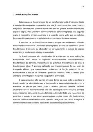 24

7 CONSIDERAÇÕES FINAIS

Sabemos que o funcionamento de um transformador está diretamente ligado
à indução eletromagnética e que existe uma relação entre as espiras, onde o campo
magnético formado pela primeira espira não tem um grande aproveitamento pela
segunda espira. Para um maior aproveitamento do campo magnético pela segunda
espira é necessário enrolar a primeira e a segunda espira, visto que os materiais
ferromagnéticos possuem a propriedade de concentrar as linhas de indução.
A estrutura de um transformador é composta por: um enrolamento primário,
enrolamento secundário e um núcleo ferromagnético e o que vai determinar se um
transformador é elevador ou abaixador vai ser justamente o numero de espiras
presentes no enrolamento primário e secundário.
Os transformadores são classificados de acordo com as suas aplicações
baseando-se nisto temos os seguintes transformadores: autotransformador,
transformador de corrente, transformador de potencial, transformador de sinal e
transformador ideal. A primeira aplicação dos transformadores foi no setor de
transporte elétrico que apresentavam problemas. A função principal de um
transformador é reduzir ou aumentar grandezas elétricas como a tensão para
atender a alimentação de máquinas ou aparelhos eletrônicos.
E suas aplicações são as mais diversas dentre as quais pode-se destacar a
transformação de eletricidade para a transmissão a longas distâncias de modo a
minimizar as perdas por efeito joule o máximo possível, pode-se perceber
atualmente que os transformadores são uma tecnologia necessária para diversos
usos, mostrando como uma descoberta física pode mudar toda uma maneira de se
organizar o mundo, já que sem transformadores, muitas coisas não funcionariam,
como os celulares tablets entre outros, que são carregados com baixas voltagens, e
sem transformadores não seria possível ter essas tecnologias atualmente.

 