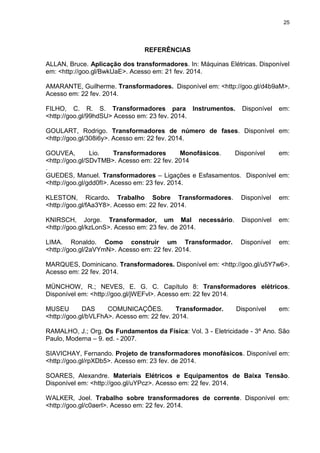 25

REFERÊNCIAS
ALLAN, Bruce. Aplicação dos transformadores. In: Máquinas Elétricas. Disponível
em: <http://goo.gl/BwkUaE>. Acesso em: 21 fev. 2014.
AMARANTE, Guilherme. Transformadores. Disponível em: <http://goo.gl/d4b9aM>.
Acesso em: 22 fev. 2014.
FILHO, C. R. S. Transformadores para Instrumentos.
<http://goo.gl/99hdSU> Acesso em: 23 fev. 2014.

Disponível

em:

GOULART, Rodrigo. Transformadores de número de fases. Disponível em:
<http://goo.gl/308i6y>. Acesso em: 22 fev. 2014.
GOUVEA,
Lio.
Transformadores
Monofásicos.
Disponível
em:
<http://goo.gl/SDvTMB>. Acesso em: 22 fev. 2014
.
GUEDES, Manuel. Transformadores – Ligações e Esfasamentos. Disponível em:
<http://goo.gl/gdd0fI>. Acesso em: 23 fev. 2014.
KLESTON, Ricardo. Trabalho Sobre Transformadores.
<http://goo.gl/fAa3Y8>. Acesso em: 22 fev. 2014.

Disponível

em:

KNIRSCH, Jorge. Transformador, um Mal necessário.
<http://goo.gl/kzLonS>. Acesso em: 23 fev. de 2014.

Disponível

em:

LIMA. Ronaldo. Como construir um Transformador.
<http://goo.gl/2aVYmN>. Acesso em: 22 fev. 2014.

Disponível

em:

MARQUES, Dominicano. Transformadores. Disponível em: <http://goo.gl/u5Y7w6>.
Acesso em: 22 fev. 2014.
MÜNCHOW, R.; NEVES, E. G. C. Capítulo 8: Transformadores elétricos.
Disponível em: <http://goo.gl/jWEFvl>. Acesso em: 22 fev 2014.
MUSEU
DAS
COMUNICAÇÕES.
Transformador.
<http://goo.gl/bVLFhA>. Acesso em: 22 fev. 2014.

Disponível

em:

RAMALHO, J.; Org. Os Fundamentos da Física: Vol. 3 - Eletricidade - 3º Ano. São
Paulo, Moderna – 9. ed. - 2007.
SIAVICHAY, Fernando. Projeto de transformadores monofásicos. Disponível em:
<http://goo.gl/rpXDb5>. Acesso em: 23 fev. de 2014.
SOARES, Alexandre. Materiais Elétricos e Equipamentos de Baixa Tensão.
Disponível em: <http://goo.gl/uYPcz>. Acesso em: 22 fev. 2014.
WALKER, Joel. Trabalho sobre transformadores de corrente. Disponível em:
<http://goo.gl/c0aerl>. Acesso em: 22 fev. 2014.

 