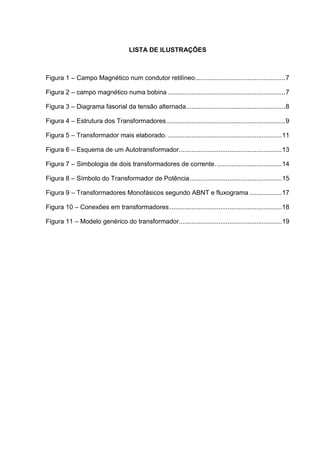 LISTA DE ILUSTRAÇÕES

Figura 1 – Campo Magnético num condutor retilíneo .................................................. 7
Figura 2 – campo magnético numa bobina ................................................................. 7
Figura 3 – Diagrama fasorial da tensão alternada....................................................... 8
Figura 4 – Estrutura dos Transformadores .................................................................. 9
Figura 5 – Transformador mais elaborado. ............................................................... 11
Figura 6 – Esquema de um Autotransformador......................................................... 13
Figura 7 – Simbologia de dois transformadores de corrente. .................................... 14
Figura 8 – Símbolo do Transformador de Potência ................................................... 15
Figura 9 – Transformadores Monofásicos segundo ABNT e fluxograma .................. 17
Figura 10 – Conexões em transformadores .............................................................. 18
Figura 11 – Modelo genérico do transformador......................................................... 19

 