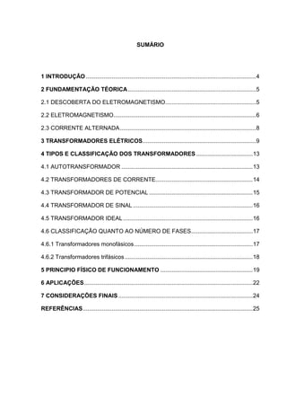 SUMÁRIO

1 INTRODUÇÃO ......................................................................................................... 4
2 FUNDAMENTAÇÃO TÉORICA ............................................................................... 5
2.1 DESCOBERTA DO ELETROMAGNETISMO........................................................ 5
2.2 ELETROMAGNETISMO........................................................................................ 6
2.3 CORRENTE ALTERNADA .................................................................................... 8
3 TRANSFORMADORES ELÉTRICOS ...................................................................... 9
4 TIPOS E CLASSIFICAÇÃO DOS TRANSFORMADORES ................................... 13
4.1 AUTOTRANSFORMADOR ................................................................................. 13
4.2 TRANSFORMADORES DE CORRENTE............................................................ 14
4.3 TRANSFORMADOR DE POTENCIAL ................................................................ 15
4.4 TRANSFORMADOR DE SINAL .......................................................................... 16
4.5 TRANSFORMADOR IDEAL ................................................................................ 16
4.6 CLASSIFICAÇÃO QUANTO AO NÚMERO DE FASES ...................................... 17
4.6.1 Transformadores monofásicos ......................................................................... 17
4.6.2 Transformadores trifásicos ............................................................................... 18
5 PRINCIPIO FÍSICO DE FUNCIONAMENTO ......................................................... 19
6 APLICAÇÕES ........................................................................................................ 22
7 CONSIDERAÇÕES FINAIS ................................................................................... 24
REFERÊNCIAS ......................................................................................................... 25

 