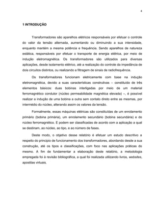 4

1 INTRODUÇÃO

Transformadores são aparelhos elétricos responsáveis por efetuar o controle
do valor da tensão alternada, aumentando ou diminuindo a sua intensidade,
enquanto mantém a mesma potência e frequência. Sendo aparelhos de natureza
estática, responsáveis por efetuar o transporte de energia elétrica, por meio de
indução eletromagnética. Os transformadores são utilizados para diversas
aplicações, desde isolamento elétrico, até a realização do controle da impedância de
dois circuitos distintos, ou realizando a filtragem de sinais de radiofrequência.
Os

transformadores funcionam

eletricamente

com base na

indução

eletromagnética, devido a suas características construtivas – constituído de três
elementos

básicos:

duas bobinas

interligadas

por

meio

de

um

material

ferromagnético condutor (núcleo permeabilidade magnética elevada) –, é possível
realizar a indução de uma bobina a outra sem contato direto entre as mesmas, por
intermédio do núcleo, alterando assim os valores da tensão.
Formalmente, essas máquinas elétricas são constituídas de um enrolamento
primário (bobina primária), um enrolamento secundário (bobina secundária) e do
núcleo ferromagnético. E podem ser classificadas de acordo com a aplicação a qual
se destinam, ao núcleo, ao tipo, e ao número de fases.
Deste modo, o objetivo desse relatório é efetuar um estudo descritivo a
respeito do principio de funcionamento dos transformadores, abordando desde a sua
construção, até os tipos e classificações, com foco nas aplicações práticas do
mesmo. A fim de fundamentar a elaboração deste relatório, a metodologia
empregada foi à revisão bibliográfica, a qual foi realizada utilizando livros, websites,
apostilas virtuais.

 