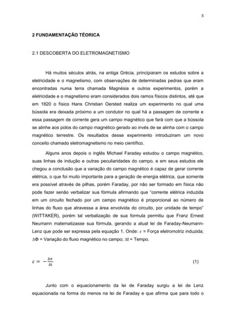 5

2 FUNDAMENTAÇÃO TÉORICA

2.1 DESCOBERTA DO ELETROMAGNETISMO

Há muitos séculos atrás, na antiga Grécia, principiaram os estudos sobre a
eletricidade e o magnetismo, com observações de determinadas pedras que eram
encontradas numa terra chamada Magnésia e outros experimentos, porém a
eletricidade e o magnetismo eram considerados dois ramos físicos distintos, até que
em 1820 o físico Hans Christian Oersted realiza um experimento no qual uma
bússola era deixada próximo a um condutor no qual há a passagem de corrente e
essa passagem de corrente gera um campo magnético que fará com que a bússola
se alinhe aos polos do campo magnético gerado ao invés de se alinha com o campo
magnético terrestre. Os resultados desse experimento introduziram um novo
conceito chamado eletromagnetismo no meio científico.
Alguns anos depois o inglês Michael Faraday estudou o campo magnético,
suas linhas de indução e outras peculiaridades do campo, e em seus estudos ele
chegou a conclusão que a variação do campo magnético é capaz de gerar corrente
elétrica, o que foi muito importante para a geração de energia elétrica, que somente
era possível através de pilhas, porém Faraday, por não ser formado em física não
pode fazer senão verbalizar sua fórmula afirmando que “corrente elétrica induzida
em um circuito fechado por um campo magnético é proporcional ao número de
linhas do fluxo que atravessa a área envolvida do circuito, por unidade de tempo”
(WITTAKER), porém tal verbalização de sua formula permitiu que Franz Ernest
Neumann matematizasse sua fórmula, gerando a atual lei de Faraday-NeumannLenz que pode ser expressa pela equação 1. Onde:

= Força eletromotriz induzida;

∆Φ = Variação do fluxo magnético no campo; ∆t = Tempo.

(1)

Junto com o equacionamento da lei de Faraday surgiu a lei de Lenz
equacionada na forma do menos na lei de Faraday e que afirma que para todo o

 