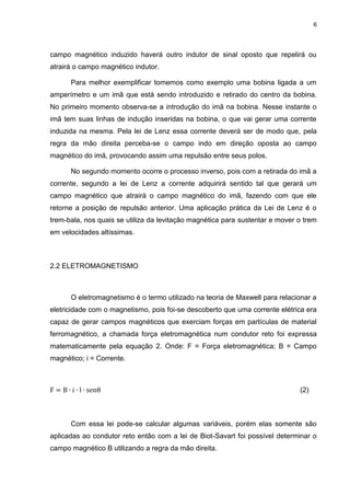 6

campo magnético induzido haverá outro indutor de sinal oposto que repelirá ou
atrairá o campo magnético indutor.
Para melhor exemplificar tomemos como exemplo uma bobina ligada a um
amperímetro e um imã que está sendo introduzido e retirado do centro da bobina.
No primeiro momento observa-se a introdução do imã na bobina. Nesse instante o
imã tem suas linhas de indução inseridas na bobina, o que vai gerar uma corrente
induzida na mesma. Pela lei de Lenz essa corrente deverá ser de modo que, pela
regra da mão direita perceba-se o campo indo em direção oposta ao campo
magnético do imã, provocando assim uma repulsão entre seus polos.
No segundo momento ocorre o processo inverso, pois com a retirada do imã a
corrente, segundo a lei de Lenz a corrente adquirirá sentido tal que gerará um
campo magnético que atrairá o campo magnético do imã, fazendo com que ele
retorne a posição de repulsão anterior. Uma aplicação prática da Lei de Lenz é o
trem-bala, nos quais se utiliza da levitação magnética para sustentar e mover o trem
em velocidades altíssimas.

2.2 ELETROMAGNETISMO

O eletromagnetismo é o termo utilizado na teoria de Maxwell para relacionar a
eletricidade com o magnetismo, pois foi-se descoberto que uma corrente elétrica era
capaz de gerar campos magnéticos que exerciam forças em partículas de material
ferromagnético, a chamada força eletromagnética num condutor reto foi expressa
matematicamente pela equação 2. Onde: F = Força eletromagnética; B = Campo
magnético; i = Corrente.

(2)

Com essa lei pode-se calcular algumas variáveis, porém elas somente são
aplicadas ao condutor reto então com a lei de Biot-Savart foi possível determinar o
campo magnético B utilizando a regra da mão direita.

 