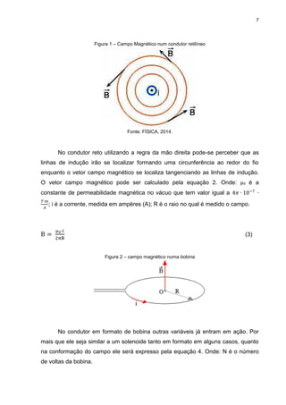 7

Figura 1 – Campo Magnético num condutor retilíneo

Fonte: FÍSICA, 2014.

No condutor reto utilizando a regra da mão direita pode-se perceber que as
linhas de indução irão se localizar formando uma circunferência ao redor do fio
enquanto o vetor campo magnético se localiza tangenciando as linhas de indução.
O vetor campo magnético pode ser calculado pela equação 2. Onde: μ0 é a
constante de permeabilidade magnética no vácuo que tem valor igual a
; i é a corrente, medida em ampères (A); R é o raio no qual é medido o campo.

(3)

Figura 2 – campo magnético numa bobina

No condutor em formato de bobina outras variáveis já entram em ação. Por
mais que ele seja similar a um solenoide tanto em formato em alguns casos, quanto
na conformação do campo ele será expresso pela equação 4. Onde: N é o número
de voltas da bobina.

 