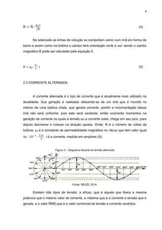 8

(4)

No solenoide as linhas de indução se comportam como num imã em forma de
barra e assim como na bobina o campo terá orientação norte e sul: sendo o cambo
magnético B pode ser calculado pela equação 5.

μ

(5)

2.3 CORRENTE ALTERNADA

A corrente alternada é o tipo de corrente que é atualmente mais utilizado na
atualidade. Sua geração é realizada utilizando-se de um imã que é movido no
interior de uma bobina chata, que gerará corrente, porém a movimentação desse
imã não será uniforme, pois este será oscilante, então ocorrerão momentos na
geração de corrente os quais a tensão ou a corrente sobe, chega em seu pico, para
depois decrescer e crescer na direção oposta. Onde: N é o número de voltas da
bobina; μ0 é a constante de permeabilidade magnética no vácuo que tem valor igual
; i é a corrente, medida em ampères (A)

Figura 3 – Diagrama fasorial da tensão alternada

Fonte: REGÔ, 2014.

Existem três tipos de tensão: a eficaz, que é aquela que libera a mesma
potencia que o mesmo valor de corrente, a máxima que é a corrente e tensão que é
gerada, e o valor RMS que é o valor comercial de tensão e corrente vendidos.

 