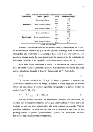 10
Tabela 2 – Tensão elétrica medida no secundário do transformador
Instrumento Tipo de Ligação Tensão Tensão medida [V]
Multímetro
Extremo a Extremo
Vrms 15,7
VPP 22,2
Center tape ao Extremo 1
Vrms 7,6
VP 10,8
Center tape ao Extremo 2
Vrms 7,6
VP 10,8
Osciloscópio
Extremo a Extremo
VPP 22,0
Vrms 15,6
Center tape ao Extremo 1
VP 11,0
Vrms 7,8
Center tape ao Extremo 2
VP 11,0
Vrms 7,8
Fonte: Autoria própria.
Analisando os resultados alcançados com a medição da tensão no secundário
do transformador, observar-se que há uma pequena diferença entre os resultados
alcançados pelo multímetro e osciloscópio. Esse erro é um erro tolerável, com
possíveis causas: perda de carga proveniente do aquecimento, da resistência, da
indutância, da reatância, ou da colisão contínua entre campos magnéticos.
Após essa etapa, realizou-se o cálculo da frequência da corrente elétrica.
Esse cálculo foi realizado utilizando a Equação 4, tendo sido desenvolvido de acordo
com os cálculos da Equação 5. Onde: f = frequência [Hz]; P = Período [s].
𝑓 =
1
𝑃
(4)
Os valores utilizados na Equação 5 foram originários do osciloscópio.
Analisando a escala da base de tempo, e fazendo a leitura adequada do mesmo
chegou-se aos cálculos e resultado apontado na Equação 5. O período medido no
osciloscópio: P = 17∙10-³ s.
𝑓 =
1
𝑃
→ 𝑓 =
1
17∙10−3
→ 𝑓 = 58,82 𝐻𝑧 (5)
Por fim, dando conclusão ao experimento realizado em laboratório, foi
decidido pelo professor orientador da prática que a sétima etapa do roteiro acerca da
medição de corrente com amperímetro, não seria realizada na ocasião. Visando
possíveis acidentes, ou situações danosas aos equipamentos, optou-se por dar
prosseguimento a prática posteriormente, quando os estudantes estariam
habituados aos procedimentos em laboratório.
 