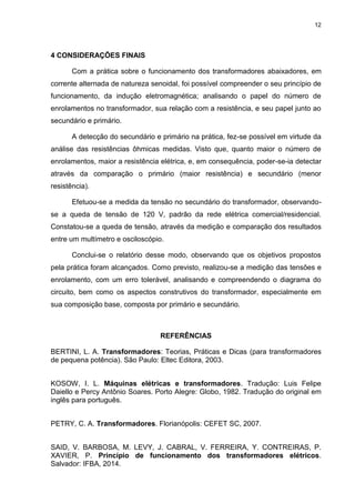 12
4 CONSIDERAÇÕES FINAIS
Com a prática sobre o funcionamento dos transformadores abaixadores, em
corrente alternada de natureza senoidal, foi possível compreender o seu princípio de
funcionamento, da indução eletromagnética; analisando o papel do número de
enrolamentos no transformador, sua relação com a resistência, e seu papel junto ao
secundário e primário.
A detecção do secundário e primário na prática, fez-se possível em virtude da
análise das resistências ôhmicas medidas. Visto que, quanto maior o número de
enrolamentos, maior a resistência elétrica, e, em consequência, poder-se-ia detectar
através da comparação o primário (maior resistência) e secundário (menor
resistência).
Efetuou-se a medida da tensão no secundário do transformador, observando-
se a queda de tensão de 120 V, padrão da rede elétrica comercial/residencial.
Constatou-se a queda de tensão, através da medição e comparação dos resultados
entre um multímetro e osciloscópio.
Conclui-se o relatório desse modo, observando que os objetivos propostos
pela prática foram alcançados. Como previsto, realizou-se a medição das tensões e
enrolamento, com um erro tolerável, analisando e compreendendo o diagrama do
circuito, bem como os aspectos construtivos do transformador, especialmente em
sua composição base, composta por primário e secundário.
REFERÊNCIAS
BERTINI, L. A. Transformadores: Teorias, Práticas e Dicas (para transformadores
de pequena potência). São Paulo: Eltec Editora, 2003.
KOSOW, I. L. Máquinas elétricas e transformadores. Tradução: Luis Felipe
Daiello e Percy Antônio Soares. Porto Alegre: Globo, 1982. Tradução do original em
inglês para português.
PETRY, C. A. Transformadores. Florianópolis: CEFET SC, 2007.
SAID, V. BARBOSA, M. LEVY, J. CABRAL, V. FERREIRA, Y. CONTREIRAS, P.
XAVIER, P. Princípio de funcionamento dos transformadores elétricos.
Salvador: IFBA, 2014.
 