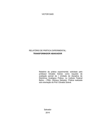 VICTOR SAID
RELATÓRIO DE PRÁTICA EXPERIMENTAL:
TRANSFORMADOR ABAIXADOR
Relatório de prática experimental, solicitado pelo
professor Edvaldo Sobral, como requisito de
avaliação parcial da I Unidade da disciplina de
Eletrônica Analógica Prática, no Instituto Federal
Bahia – IFBA, Câmpus Salvador. Prática realizada
sob orientação do Prof. Edvaldo Sobral.
Salvador
2014
 