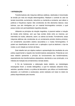 4
1 INTRODUÇÃO
Transformadores são máquinas elétricas estáticas, destinadas à transmissão
de tensão por meio de indução eletromagnética. Realizam o controle do valor da
tensão transmitida, aumentando, reduzindo ou mantendo-a constante, sem alterar a
potência e frequência original. São constituídos de três elementos básicos: duas
bobinas, que são interligadas por um material ferromagnético condutor, o qual
possui núcleo com permeabilidade magnética elevada.
Utilizando os princípios da indução magnética, é possível realizar a indução
de tensão entre bobinas, sem que haja contato direto entre as mesmas, por
intermédio do núcleo, alterando, assim, os valores da tensão. Formalmente, essas
máquinas elétricas são constituídas de um enrolamento primário (bobina primária),
um enrolamento secundário (bobina secundária) e o núcleo ferromagnético. E
podem ser classificadas de acordo com: a aplicação a qual se destinam; o tipo de
núcleo; ou em relação ao número de fases.
Este trabalho tem por objetivo realizar a apresentação dos resultados de uma
prática experimental a respeito dos transformadores abaixadores. Pretende-se com
esse relatório apresentar o princípio de funcionamento dos transformadores,
especialmente dos transformadores abaixadores, abordando a sua construção, e os
métodos de medição dos enrolamentos e tensão destes.
A fim de fundamentar a elaboração deste relatório, as metodologias
empregadas foram: a revisão bibliográfica, a qual foi realizada utilizando livros,
websites, apostilas virtuais; e a prática de laboratório, que utilizou um transformador
abaixador, um multímetro e osciloscópio, sendo realizada com base no roteiro da
prática disponibilizado pelo docente.
 