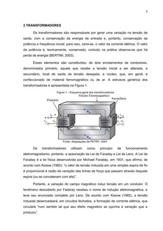 5
2 TRANSFORMADORES
Os transformadores são responsáveis por gerar uma variação na tensão de
saída, com a conservação da energia de entrada e, portanto, conservação da
potência e frequência inicial; para isso, varia-se, o valor da corrente elétrica. O valor
da potência é, teoricamente, conservado, contudo na prática observa-se que há
perda de energia (BERTINI, 2003).
Esses elementos são constituídos: de dois enrolamentos de condutores,
denominados primário, aquele que recebe a tensão inicial a ser alterada, e
secundário, local de saída da tensão desejada; e núcleo, que, em geral, é
confeccionado de material ferromagnético ou de ar. A estrutura genérica dos
transformadores é apresentada na Figura 1.
Figura 1 – Esquema geral dos transformadores
Fonte: Adaptações de PETRY, 2007.
Os transformadores utilizam como princípio de funcionamento
eletromagnetismo, portanto, a associação da Lei de Faraday e Lei de Lenz. A Lei de
Faraday é a lei física desenvolvida por Michael Faraday, em 1831, que afirma, de
acordo com Kosow (1982): “o valor da tensão induzida em uma simples espira de fio
é proporcional à razão de variação das linhas de força que passam através daquela
espira (ou se concatenam com ela)”.
Portanto, a variação do campo magnético induz tensão em um condutor. O
fenômeno descoberto por Fadaray recebeu o nome de indução eletromagnética, e
teve seu enunciado completo por Lenz. De acordo com Kosow (1982), a tensão
induzida desencadeará, em circuitos fechados, a formação de corrente elétrica, que
circulará “num sentido tal que seu efeito magnético se oponha à variação que a
produziu”.
 