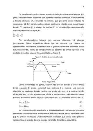 6
Os transformadores funcionam a partir da indução mútua entre bobinas. Em
geral, transformadores trabalham com corrente e tensão alternadas. Continuamente
a tensão alternada, V1, é inserida no primário, que gera uma tensão induzida no
secundário, V2. Em transformadores ideais existe uma relação entre as grandezas
tensão (V), corrente (I) e número de espiras (N) do primário (1) e secundário (2),
como representado na equação 1.
V1
V2
=
N1
N2
=
I2
I1
(1)
Por transformadores lidarem com corrente alternada, há algumas
propriedades físicas específicas desse tipo de corrente que devem ser
apresentadas. Inicialmente, salienta-se que o gráfico da corrente alternada possui
natureza senoidal, alterna-se periodicamente ao decorrer do tempo e possui como
unidade de medida ampère [A] apresentado na Figura 2.
Figura 2 – Gráfico da corrente alternada
Fonte: Regô, 2013.
Como apresentado no gráfico, existem três tipos de tensão: a tensão eficaz
(rms), equação 2, tensão comercial cuja potência é a mesma, seja corrente
alternada ou contínua; tensão máxima ou tensão de pico, é a máxima tensão
alcançada pelo circuito; apresenta-se, ainda, a tensão média, não abordada nesse
trabalho. Há ainda a tensão de pico à pico, equação 3. A unidade de tensão: volt [V].
𝑉𝑟 𝑚𝑠 =
1
√2
𝑉𝑚 𝑎𝑥 (2)
𝑉𝑃𝑃 = 2𝑉𝑚 𝑎𝑥 (3)
No contexto da prática realizada, a resistência elétrica das bobinas primária e
secundária chamar-se-ão de enrolamentos do transformador, sendo medida em ohm
[Ω]. Na prática, foi utilizado um transformador abaixador, que possui como principal
característica a geração de uma redução na tensão de saída do secundário.
 