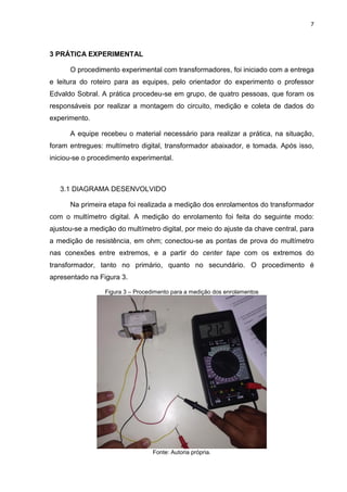 7
3 PRÁTICA EXPERIMENTAL
O procedimento experimental com transformadores, foi iniciado com a entrega
e leitura do roteiro para as equipes, pelo orientador do experimento o professor
Edvaldo Sobral. A prática procedeu-se em grupo, de quatro pessoas, que foram os
responsáveis por realizar a montagem do circuito, medição e coleta de dados do
experimento.
A equipe recebeu o material necessário para realizar a prática, na situação,
foram entregues: multímetro digital, transformador abaixador, e tomada. Após isso,
iniciou-se o procedimento experimental.
3.1 DIAGRAMA DESENVOLVIDO
Na primeira etapa foi realizada a medição dos enrolamentos do transformador
com o multímetro digital. A medição do enrolamento foi feita do seguinte modo:
ajustou-se a medição do multímetro digital, por meio do ajuste da chave central, para
a medição de resistência, em ohm; conectou-se as pontas de prova do multímetro
nas conexões entre extremos, e a partir do center tape com os extremos do
transformador, tanto no primário, quanto no secundário. O procedimento é
apresentado na Figura 3.
Figura 3 – Procedimento para a medição dos enrolamentos
Fonte: Autoria própria.
 