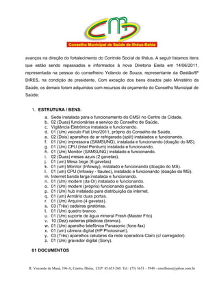 avanços na direção do fortalecimento do Controle Social de Ilhéus. A seguir listamos itens
que estão sendo repassados e informados à nova Diretoria Eleita em 14/06/2011,
representada na pessoa do conselheiro Yolando de Souza, representante da Gestão/6ª
DIRES, na condição de presidente. Com exceção dos bens doados pelo Ministério da
Saúde, os demais foram adquiridos com recursos do orçamento do Conselho Municipal de
Saúde:


   1. ESTRUTURA / BENS:
           a.   Sede instalada para o funcionamento do CMSI no Centro da Cidade.
           b.   02 (Duas) funcionárias a serviço do Conselho de Saúde.
           c.   Vigilância Eletrônica instalada e funcionando.
           d.   01 (Um) veiculo Fiat Uno/2011, próprio do Conselho de Saúde.
           e.   02 (Dois) aparelhos de ar refrigerado (split) instalados e funcionando.
           f.   01 (Um) impressora (SAMSUNG), instalada e funcionando (doação do MS).
           g.   01 (Um) CPU (Intel Pentium) instalada e funcionando.
           h.   01 (Um) Monitor (SAMSUNG) instalado e funcionando.
           i.   02 (Duas) mesas azuis (2 gavetas).
           j.   01 (um) Mesa bege (6 gavetas)
           k.   01 (um) Monitor (Infoway), instalado e funcionando (doação do MS).
           l.   01 (um) CPU (Infoway - Itautec), instalado e funcionando (doação do MS).
           m.   Internet banda larga instalada e funcionando.
           n.   01 (Um) modem (da Oi) instalado e funcionando.
           o.   01 (Um) modem (próprio) funcionando guardado.
           p.   01 (Um) hub instalado para distribuição da internet.
           q.   01 (um) Armário duas portas.
           r.   01 (Um) Arquivo (4 gavetas).
           s.   03 (Três) cadeiras giratórias.
           t.   01 (Um) quadro branco.
           u.   01 (Um) suporte de água mineral Fresh (Master Frio)
           v.   10 (Dez) cadeiras plásticas (branca).
           w.   01 (Um) aparelho telefônico Panasonic (fone-fax)
           x.   01 (um) câmera digital (HP Photosmart).
           y.   03 (Três) aparelhos celulares da rede operadora Claro (c/ carregador).
           z.   01 (Um) gravador digital (Sony).

   01 DOCUMENTOS



 R. Visconde de Mauá, 196-A, Centro, Ilhéus, CEP: 45.653-260. Tel.: (73) 3633 – 5949 - cmsilheus@yahoo.com.br
 
