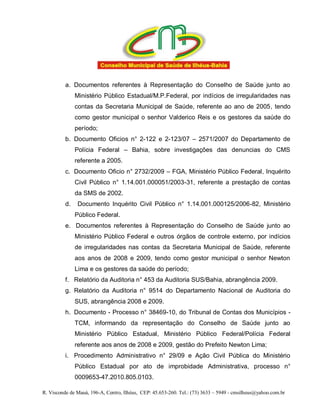 a. Documentos referentes à Representação do Conselho de Saúde junto ao
               Ministério Público Estadual/M.P.Federal, por indícios de irregularidades nas
               contas da Secretaria Municipal de Saúde, referente ao ano de 2005, tendo
               como gestor municipal o senhor Valderico Reis e os gestores da saúde do
               período;
          b. Documento Oficios n° 2-122 e 2-123/07 – 2571/2007 do Departamento de
               Polícia Federal – Bahia, sobre investigações das denuncias do CMS
               referente a 2005.
          c. Documento Oficio n° 2732/2009 – FGA, Ministério Público Federal, Inquérito
               Civil Público n° 1.14.001.000051/2003-31, referente a prestação de contas
               da SMS de 2002.
          d.    Documento Inquérito Civil Público n° 1.14.001.000125/2006-82, Ministério
               Público Federal.
          e. Documentos referentes à Representação do Conselho de Saúde junto ao
               Ministério Público Federal e outros órgãos de controle externo, por indícios
               de irregularidades nas contas da Secretaria Municipal de Saúde, referente
               aos anos de 2008 e 2009, tendo como gestor municipal o senhor Newton
               Lima e os gestores da saúde do período;
          f. Relatório da Auditoria n° 453 da Auditoria SUS/Bahia, abrangência 2009.
          g. Relatório da Auditoria n° 9514 do Departamento Nacional de Auditoria do
               SUS, abrangência 2008 e 2009.
          h. Documento - Processo n° 38469-10, do Tribunal de Contas dos Municípios -
               TCM, informando da representação do Conselho de Saúde junto ao
               Ministério Público Estadual, Ministério Público Federal/Polícia Federal
               referente aos anos de 2008 e 2009, gestão do Prefeito Newton Lima;
          i. Procedimento Administrativo n° 29/09 e Ação Civil Pública do Ministério
               Público Estadual por ato de improbidade Administrativa, processo n°
               0009653-47.2010.805.0103.

R. Visconde de Mauá, 196-A, Centro, Ilhéus, CEP: 45.653-260. Tel.: (73) 3633 – 5949 - cmsilheus@yahoo.com.br
 