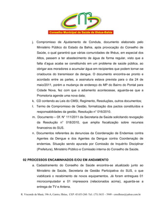 j. Compromisso de Ajustamento de Conduta, documento elaborado pelo
              Ministério Público do Estado da Bahia, após provocação do Conselho de
              Saúde, o qual garantirá que várias comunidades de Ilhéus, em especial dos
              Altos, passem a ter abastecimento de água de forma regular, visto que a
              falta d’agua acaba se constituindo em um problema de saúde pública, ao
              obrigar aos moradores a acumular água em recipientes que podem tornar-se
              criadouros do transmissor da dengue. O documento encontra-se pronto e
              acordado entre as partes, a assinatura estava prevista para o dia 24 de
              maio/2011, porém a mudança de endereço do MP do Bairro do Pontal para
              Cidade Nova, fez com que o adiamento acontecesse, aguarda-se que a
              Promotoria agende uma nova data;
          k. CD contendo as Leis do CMSI, Regimento, Resoluções, outros documentos;
          l. Termo de Compromisso de Gestão, formalização dos pactos constituídos e
              responsabilidades da gestão, Resolução n° 016/2010.
          m. Documento – Of. N° 111/2011 da Secretaria de Saúde solicitando revogação
              da Resolução n° 018/2010, que amplia fiscalização sobre recursos
              financeiros do SUS.
          n. Documentos referentes às denuncias da Coordenação de Endemias contra
              Agentes da Dengue e dos Agentes da Dengue contra Coordenação de
              endemias. Situação sendo apurada por Comissão de Inquérito Disciplinar
              (Prefeitura), Ministério Público e Comissão interna do Conselho de Saúde.


 02 PROCESSOS ENCAMINHADOS E/OU EM ANDAMENTO
          a. Cadastramento do Conselho de Saúde encontra-se atualizado junto ao
              Ministério de Saúde, Secretaria de Gestão Participativa do SUS, o que
              viabilizará o recebimento de novos equipamentos. Já foram entregues 01
              microcomputador e 01 impressora (relacionados acima), aguarda-se a
              entrega de TV e Antena.

R. Visconde de Mauá, 196-A, Centro, Ilhéus, CEP: 45.653-260. Tel.: (73) 3633 – 5949 - cmsilheus@yahoo.com.br
 