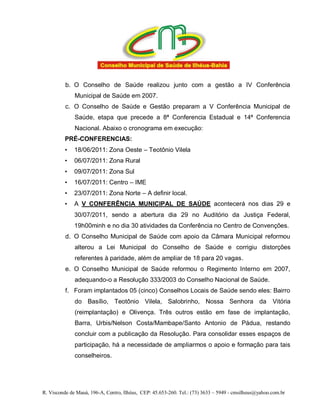 b. O Conselho de Saúde realizou junto com a gestão a IV Conferência
              Municipal de Saúde em 2007.
          c. O Conselho de Saúde e Gestão preparam a V Conferência Municipal de
              Saúde, etapa que precede a 8ª Conferencia Estadual e 14ª Conferencia
              Nacional. Abaixo o cronograma em execução:
          PRÉ-CONFERENCIAS:
          •   18/06/2011: Zona Oeste – Teotônio Vilela
          •   06/07/2011: Zona Rural
          •   09/07/2011: Zona Sul
          •   16/07/2011: Centro – IME
          •   23/07/2011: Zona Norte – A definir local.
          •   A V CONFERÊNCIA MUNICIPAL DE SAÚDE acontecerá nos dias 29 e
              30/07/2011, sendo a abertura dia 29 no Auditório da Justiça Federal,
              19h00minh e no dia 30 atividades da Conferência no Centro de Convenções.
          d. O Conselho Municipal de Saúde com apoio da Câmara Municipal reformou
              alterou a Lei Municipal do Conselho de Saúde e corrigiu distorções
              referentes à paridade, além de ampliar de 18 para 20 vagas.
          e. O Conselho Municipal de Saúde reformou o Regimento Interno em 2007,
              adequando-o a Resolução 333/2003 do Conselho Nacional de Saúde.
          f. Foram implantados 05 (cinco) Conselhos Locais de Saúde sendo eles: Bairro
              do Basílio, Teotônio Vilela, Salobrinho, Nossa Senhora da                               Vitória
              (reimplantação) e Olivença. Três outros estão em fase de implantação,
              Barra, Urbis/Nelson Costa/Mambape/Santo Antonio de Pádua, restando
              concluir com a publicação da Resolução. Para consolidar esses espaços de
              participação, há a necessidade de ampliarmos o apoio e formação para tais
              conselheiros.




R. Visconde de Mauá, 196-A, Centro, Ilhéus, CEP: 45.653-260. Tel.: (73) 3633 – 5949 - cmsilheus@yahoo.com.br
 