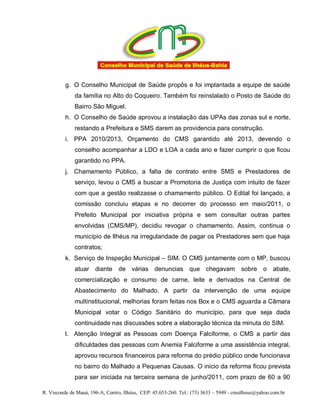 g. O Conselho Municipal de Saúde propôs e foi implantada a equipe de saúde
              da família no Alto do Coqueiro. Também foi reinstalado o Posto de Saúde do
              Bairro São Miguel.
          h. O Conselho de Saúde aprovou a instalação das UPAs das zonas sul e norte,
              restando a Prefeitura e SMS darem as providencia para construção.
          i. PPA 2010/2013, Orçamento do CMS garantido até 2013, devendo o
              conselho acompanhar a LDO e LOA a cada ano e fazer cumprir o que ficou
              garantido no PPA.
          j. Chamamento Público, a falta de contrato entre SMS e Prestadores de
              serviço, levou o CMS a buscar a Promotoria de Justiça com intuito de fazer
              com que a gestão realizasse o chamamento público. O Edital foi lançado, a
              comissão concluiu etapas e no decorrer do processo em maio/2011, o
              Prefeito Municipal por iniciativa própria e sem consultar outras partes
              envolvidas (CMS/MP), decidiu revogar o chamamento. Assim, continua o
              município de Ilhéus na irregularidade de pagar os Prestadores sem que haja
              contratos;
          k. Serviço de Inspeção Municipal – SIM. O CMS juntamente com o MP, buscou
              atuar diante de várias denuncias que chegavam                             sobre o abate,
              comercialização e consumo de carne, leite e derivados na Central de
              Abastecimento do Malhado. A partir da intervenção de uma equipe
              multinstitucional, melhorias foram feitas nos Box e o CMS aguarda a Câmara
              Municipal votar o Código Sanitário do município, para que seja dada
              continuidade nas discussões sobre a elaboração técnica da minuta do SIM.
          l. Atenção Integral as Pessoas com Doença Falciforme, o CMS a partir das
              dificuldades das pessoas com Anemia Falciforme a uma assistência integral,
              aprovou recursos financeiros para reforma do prédio público onde funcionava
              no bairro do Malhado a Pequenas Causas. O inicio da reforma ficou prevista
              para ser iniciada na terceira semana de junho/2011, com prazo de 60 a 90

R. Visconde de Mauá, 196-A, Centro, Ilhéus, CEP: 45.653-260. Tel.: (73) 3633 – 5949 - cmsilheus@yahoo.com.br
 