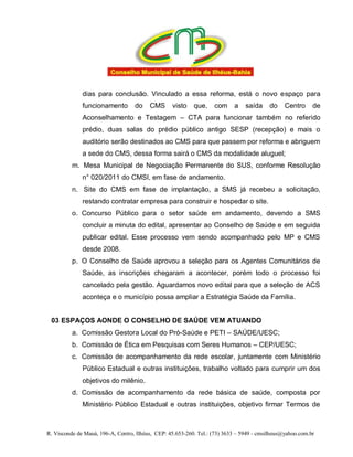 dias para conclusão. Vinculado a essa reforma, está o novo espaço para
              funcionamento        do    CMS      visto    que,    com     a    saída     do    Centro     de
              Aconselhamento e Testagem – CTA para funcionar também no referido
              prédio, duas salas do prédio público antigo SESP (recepção) e mais o
              auditório serão destinados ao CMS para que passem por reforma e abriguem
              a sede do CMS, dessa forma sairá o CMS da modalidade aluguel;
          m. Mesa Municipal de Negociação Permanente do SUS, conforme Resolução
              n° 020/2011 do CMSI, em fase de andamento.
          n. Site do CMS em fase de implantação, a SMS já recebeu a solicitação,
              restando contratar empresa para construir e hospedar o site.
          o. Concurso Público para o setor saúde em andamento, devendo a SMS
              concluir a minuta do edital, apresentar ao Conselho de Saúde e em seguida
              publicar edital. Esse processo vem sendo acompanhado pelo MP e CMS
              desde 2008.
          p. O Conselho de Saúde aprovou a seleção para os Agentes Comunitários de
              Saúde, as inscrições chegaram a acontecer, porém todo o processo foi
              cancelado pela gestão. Aguardamos novo edital para que a seleção de ACS
              aconteça e o município possa ampliar a Estratégia Saúde da Família.


 03 ESPAÇOS AONDE O CONSELHO DE SAÚDE VEM ATUANDO
          a. Comissão Gestora Local do Pró-Saúde e PETI – SAÚDE/UESC;
          b. Comissão de Ética em Pesquisas com Seres Humanos – CEP/UESC;
          c. Comissão de acompanhamento da rede escolar, juntamente com Ministério
              Público Estadual e outras instituições, trabalho voltado para cumprir um dos
              objetivos do milênio.
          d. Comissão de acompanhamento da rede básica de saúde, composta por
              Ministério Público Estadual e outras instituições, objetivo firmar Termos de



R. Visconde de Mauá, 196-A, Centro, Ilhéus, CEP: 45.653-260. Tel.: (73) 3633 – 5949 - cmsilheus@yahoo.com.br
 
