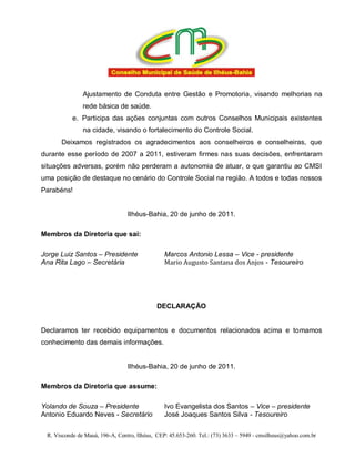 Ajustamento de Conduta entre Gestão e Promotoria, visando melhorias na
               rede básica de saúde.
           e. Participa das ações conjuntas com outros Conselhos Municipais existentes
               na cidade, visando o fortalecimento do Controle Social.
      Deixamos registrados os agradecimentos aos conselheiros e conselheiras, que
durante esse período de 2007 a 2011, estiveram firmes nas suas decisões, enfrentaram
situações adversas, porém não perderam a autonomia de atuar, o que garantiu ao CMSI
uma posição de destaque no cenário do Controle Social na região. A todos e todas nossos
Parabéns!


                                 Ilhéus-Bahia, 20 de junho de 2011.

Membros da Diretoria que sai:

Jorge Luiz Santos – Presidente                  Marcos Antonio Lessa – Vice - presidente
Ana Rita Lago – Secretária                      Mario Augusto Santana dos Anjos - Tesoureiro




                                             DECLARAÇÃO


Declaramos ter recebido equipamentos e documentos relacionados acima e tomamos
conhecimento das demais informações.


                                 Ilhéus-Bahia, 20 de junho de 2011.

Membros da Diretoria que assume:

Yolando de Souza – Presidente                   Ivo Evangelista dos Santos – Vice – presidente
Antonio Eduardo Neves - Secretário              José Joaques Santos Silva - Tesoureiro

 R. Visconde de Mauá, 196-A, Centro, Ilhéus, CEP: 45.653-260. Tel.: (73) 3633 – 5949 - cmsilheus@yahoo.com.br
 