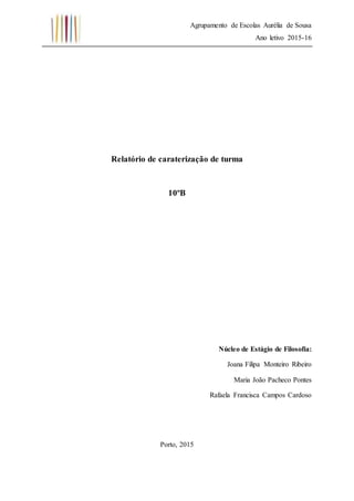 Agrupamento de Escolas Aurélia de Sousa
Ano letivo 2015-16
Relatório de caraterização de turma
10ºB
Núcleo de Estágio de Filosofia:
Joana Filipa Monteiro Ribeiro
Maria João Pacheco Pontes
Rafaela Francisca Campos Cardoso
Porto, 2015
 