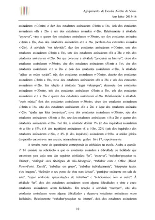 Agrupamento de Escolas Aurélia de Sousa
Ano letivo 2015-16
10
assinalaram «<30min» e dez dos estudantes assinalaram «31min a 1h», dois dos estudantes
assinalaram «1h a 2h» e um dos estudantes assinalou «>2h». Relativamente à atividade
“escrever”, vinte e quatro dos estudantes assinalaram «<30min», um dos estudantes assinalou
«31min a 1h», dois dos estudantes assinalaram «1h a 2h», (nenhum dos estudantes assinalou
«>2h»). À atividade “ver televisão”, dez dos estudantes assinalaram «<30min», sete dos
estudantes assinalaram «31min a 1h», sete dos estudantes assinalaram «1h a 2h» e três dos
estudantes assinalaram «>2h». No que concerne a atividade “pesquisar na Internet”, cinco dos
estudantes assinalaram «<30min», dez dos estudantes assinalaram «31min a 1h», dez dos
estudantes assinalaram «1h a 2h» e dois dos estudantes assinalaram «>2h». À atividade
“utilizar as redes sociais”, três dos estudantes assinalaram «<30min», dezoito dos estudantes
assinalaram «31min a 1h», nove dos estudantes assinalaram «1h a 2h» e seis dos estudantes
assinalaram «>2h». Em relação à atividade “jogar videojogos”, dezassete dos estudantes
assinalaram «<30min», três dos estudantes assinalaram «31min a 1h», três dos estudantes
assinalaram «1h a 2h» e quatro dos estudantes assinalaram «>2h». Relativamente à atividade
“ouvir música” dois dos estudantes assinalaram «<30min», cinco dos estudantes assinalaram
«31min a 1h», oito dos estudantes assinalaram «1h a 2h» e doze dos estudantes assinalou
«>2h». “ajudar nas lides domésticas”, nove dos estudantes assinalaram «<30min», sete dos
estudantes assinalaram «31min a 1h», sete dos estudantes assinalaram «1h a 2h» e quatro dos
estudantes assinalaram «>2h». Por fim, à atividade dormir 7% (2 dos inquiridos) assinalaram
«6 a 8h» e 67% (18 dos inquiridos) assinalaram «8 a 10h», 22% (seis dos inquiridos) dos
estudantes assinalaram «<6h», e 4% (1 dos inquiridos) assinalaram «>10h». A análise gráfica
da questão encontra-se nos anexos, nomeadamente gráfico 16 e 17, respetivamente.
A terceira parte do questionário corresponde às atividades na escola. Assim, a questão
nº 16 consiste na solicitação a que os estudantes assinalam a dificuldade ou facilidade que
encontram para cada uma das seguintes atividades: “ler”, “escrever”, “trabalhar/pesquisar na
Internet”, “distinguir sites fidedignos de não-fidedignos”, “trabalhar com o Office (Word,
PowerPoint, Excel)”, “trabalhar em grupo”, “trabalhar individualmente”, “interpretar textos
e/ou imagens”, “defender o seu ponto de vista num debate”, “participar oralmente em sala de
aula”, “expor oralmente apresentações de trabalhos” e “relacionar-se com o outro”. À
atividade “ler”, dois dos estudantes assinalaram «com alguma dificuldade» e vinte e cinco
estudantes assinalaram «com facilidade». Em relação à atividade “escrever”, oito dos
estudantes assinalaram «com alguma dificuldade» e dezanove estudantes assinalaram «com
facilidade». Relativamente “trabalhar/pesquisar na Internet”, dois dos estudantes assinalaram
 