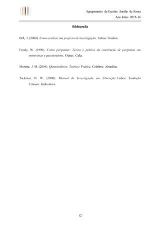 Agrupamento de Escolas Aurélia de Sousa
Ano letivo 2015-16
12
Bibliografia
Bell, J. (2004). Como realizar um projecto de investigação. Lisboa: Gradiva.
Foody, W. (1996). Como perguntar: Teoria e prática da construção de perguntas em
entrevistas e questionários. Oeiras: Celta.
Moreira, J. M. (2004). Questionários: Teoria e Prática. Coimbra: Almedina.
Tuckman, B. W. (2000). Manual de Investigação em Educação. Lisboa: Fundação
Calouste Gulbenkian.
 