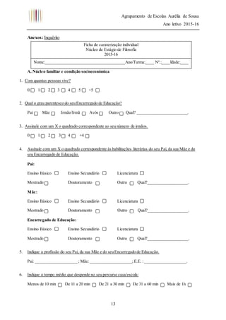Agrupamento de Escolas Aurélia de Sousa
Ano letivo 2015-16
13
Anexos: Inquérito
A. Núcleo familiar e condição socioeconómica
1. Com quantas pessoas vive?
0 1 2 3 4 5 +5
2. Qual o grau parentesco do seu Encarregado de Educação?
Pai Mãe Irmão/Irmã Avós Outro Qual? ________________________.
3. Assinale com um X o quadrado correspondente ao seu número de irmãos.
0 1 2 3 4 +4
4. Assinale com um X o quadrado correspondente às habilitações literárias do seu Pai, da sua Mãe e do
seu Encarregado de Educação.
Pai:
Ensino Básico Ensino Secundário Licenciatura
Mestrado Doutoramento Outro Qual?___________________.
Mãe:
Ensino Básico Ensino Secundário Licenciatura
Mestrado Doutoramento Outro Qual?___________________.
Encarregado de Educação:
Ensino Básico Ensino Secundário Licenciatura
Mestrado Doutoramento Outro Qual?___________________.
5. Indique a profissão do seu Pai, da sua Mãe e do seu Encarregado de Educação.
Pai: ____________________ ; Mãe:____________________; E.E. :____________________.
6. Indique o tempo médio que despende no seu percurso casa/escola:
Menos de 10 min De 11 a 20 min De 21 a 30 min De 31 a 60 min Mais de 1h
Ficha de caraterização individual
Núcleo de Estágio de Filosofia
2015-16
Nome:______________________________________Ano/Turma:____ Nº.:____Idade:____
 