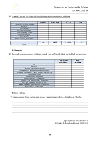 Agrupamento de Escolas Aurélia de Sousa
Ano letivo 2015-16
15
15. Assinale com um X o tempo diário médio despendido nas seguintes atividades:
C. Na escola
16. Para cada uma das seguintes atividades assinale com um X a dificuldade ou facilidade que encontra:
D. Expectativas
17. Indique, de uma forma sucinta quais as suas expectativas em relação à disciplina de Filosofia.
__________________________________________________________________________________
__________________________________________________________________________________
__________________________________________________________________________________
__________________________________________________________________________________
__________________________________________________________________________________
__________________________________________________________________________________
Agradecemos a sua colaboração!
O Núcleo de Estágio de Filosofia 2015-2016
<30min. 31min a 1h 1h a 2h >2h
Ler (livros, revistas, jornais)
Escrever
Ver televisão
Pesquisar na Internet
Utilizar as Redes Sociais
Jogar videojogos
Ouvir música
Ajudar nas lides domésticas
<6h 6 a 8h 8 a 10h >10h
Dormir
Com alguma
dificuldade
Com
facilidade
Ler
Escrever
Trabalhar/Pesquisar na Internet
Distinguir sites fidedignos de não-fidedignos
Trabalhar com o Office (Word, PowerPoint, Excel)
Trabalhar em grupo
Trabalhar individualmente
Interpretar textos e/ou imagens
Defender o seu ponto de vista numdebate
Participar oralmente em sala de aula
Expor oralmente apresentações de trabalhos
Relacionar-se com o outro
 