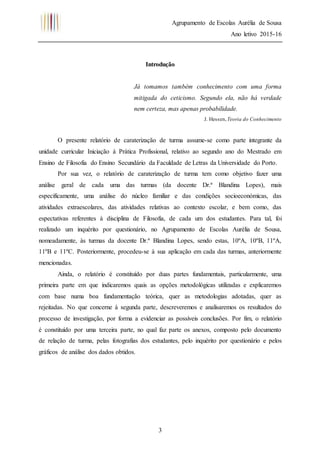Agrupamento de Escolas Aurélia de Sousa
Ano letivo 2015-16
3
Introdução
Já tomamos também conhecimento com uma forma
mitigada do ceticismo. Segundo ela, não há verdade
nem certeza, mas apenas probabilidade.
J. Hessen,Teoria do Conhecimento
O presente relatório de caraterização de turma assume-se como parte integrante da
unidade curricular Iniciação à Prática Profissional, relativo ao segundo ano do Mestrado em
Ensino de Filosofia do Ensino Secundário da Faculdade de Letras da Universidade do Porto.
Por sua vez, o relatório de caraterização de turma tem como objetivo fazer uma
análise geral de cada uma das turmas (da docente Dr.ª Blandina Lopes), mais
especificamente, uma análise do núcleo familiar e das condições socioeconómicas, das
atividades extraescolares, das atividades relativas ao contexto escolar, e bem como, das
espectativas referentes à disciplina de Filosofia, de cada um dos estudantes. Para tal, foi
realizado um inquérito por questionário, no Agrupamento de Escolas Aurélia de Sousa,
nomeadamente, às turmas da docente Dr.ª Blandina Lopes, sendo estas, 10ºA, 10ºB, 11ºA,
11ºB e 11ºC. Posteriormente, procedeu-se à sua aplicação em cada das turmas, anteriormente
mencionadas.
Ainda, o relatório é constituído por duas partes fundamentais, particularmente, uma
primeira parte em que indicaremos quais as opções metodológicas utilizadas e explicaremos
com base numa boa fundamentação teórica, quer as metodologias adotadas, quer as
rejeitadas. No que concerne à segunda parte, descreveremos e analisaremos os resultados do
processo de investigação, por forma a evidenciar as possíveis conclusões. Por fim, o relatório
é constituído por uma terceira parte, no qual faz parte os anexos, composto pelo documento
de relação de turma, pelas fotografias dos estudantes, pelo inquérito por questionário e pelos
gráficos de análise dos dados obtidos.
 