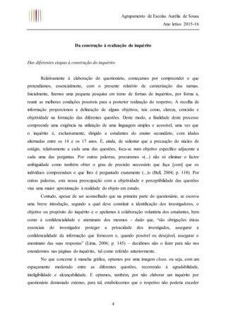 Agrupamento de Escolas Aurélia de Sousa
Ano letivo 2015-16
4
Da construção à realização do inquérito
Das diferentes etapas à construção do inquérito
Relativamente à elaboração do questionário, começamos por compreender o que
pretendíamos, essencialmente, com o presente relatório de caraterização das turmas.
Inicialmente, fizemos uma pequena pesquisa em torno de formas de inquéritos, por forma a,
reunir as melhores condições possíveis para a posterior realização do respetivo. A recolha de
informação proporcionou a delineação de alguns objetivos, tais como, clareza, concisão e
objetividade na formação das diferentes questões. Deste modo, a finalidade deste processo
compreende uma exigência na utilização de uma linguagem simples e acessível, uma vez que
o inquérito é, exclusivamente, dirigido a estudantes do ensino secundário, com idades
alternadas entre os 14 e os 17 anos. É, ainda, de salientar que a precaução do núcleo de
estágio, relativamente a cada uma das questões, foca-se num objetivo específico adjacente a
cada uma das perguntas. Por outras palavras, procuramos «(...) não só eliminar o factor
ambiguidade como também obter o grau de precisão necessário que faça [com] que os
indivíduos compreendam o que lhes é perguntado exatamente (...)» (Bell, 2004; p. 118). Por
outras palavras, esta nossa preocupação com a objetividade e perceptibilidade das questões
visa uma maior aproximação à realidade do objeto em estudo.
Contudo, apesar de ser aconselhado que na primeira parte do questionário, se escreva
uma breve introdução, segundo a qual deve constituir a identificação dos investigadores, o
objetivo ou propósito do inquérito e o apelamos à colaboração voluntária dos estudantes, bem
como à confidencialidade e anonimato dos mesmos - dado que, “são obrigações éticas
essenciais do investigador proteger a privacidade dos investigados, assegurar a
confidencialidade da informação que fornecem e, quando possível ou desejável, assegurar o
anonimato das suas respostas” (Lima, 2006; p. 145) – decidimos não o fazer para não nos
estendermos nas páginas do inquérito, tal como referido anteriormente.
No que concerne à mancha gráfica, optamos por uma imagem clean, ou seja, com um
espaçamento moderado entre as diferentes questões, recorrendo à agradabilidade,
inteligibilidade e alcançabilidade. E optamos, também, por não elaborar um inquérito por
questionário demasiado extenso, para tal, estabelecemos que o respetivo não poderia exceder
 