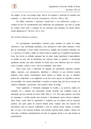 Agrupamento de Escolas Aurélia de Sousa
Ano letivo 2015-16
5
três páginas. Já que «em primeiro lugar, trata-se de assegurar a motivação do inquirido para
responder (...) e para o fazer de forma conscienciosa» (Moreira, 2004; p. 206).
Por último, colocamos a expressão «Agradecemos a sua colaboração!», porque “(...)
constitui um acto de reconhecimento pela colaboração dos participantes, que tanto as normas
de conduta social como o assegurar da sua motivação para participar em estudos futuros
tornam indispensável” (Moreira, 200; p. 206).
Dos métodos utilizados no inquérito
Os procedimentos metodológicos adotados pelos membros do núcleo de estágio
obedecem a uma metodologia quantitativa, pois debruçam-se sobre dados numéricos. Neste
tipo de metodologia, o nosso estudo desenvolveu-se segundo uma perspetiva naturalista, isto
é, o processo de recolha e análise dos dados traduz-se naquilo que os inquiridos responderam.
Logo, não deverá ser atribuído quaisquer tipo de juízos, dando importância à imparcialidade,
na medida em que, não há interferência nas respostas dadas no inquérito. A metodologia
quantitativa permite uma maior obtenção de dados bem como diferentes tipos de variáveis,
como é exemplo, a idade, o sexo, o ano de escolaridade, entre outros.
Deste modo, para a elaboração do inquérito por questionário rejeitamos questões
duplas, capciosas, com pressupostos, hipotéticas e ofensivas ou que abordem assuntos
delicados. Estas opções metodológicas foram rejeitas, na medida em que, os inquiridos
podem não compreender o seu significado ou até não serem capazes de responder ao mesmo
com prontidão. Isto retiraria objetividade e concisão ao mesmo, logo, não iria ao encontro dos
objetivos delimitados, previamente, pelo respetivo núcleo de estágio.
Neste seguimento, a ferramenta empregada na recolha e, na posterior, análise dos
conteúdos foi o inquérito por questionário, porque pretende uma «definição exacta da
informação que [se] necessita de obter» (Bell, 2004; p. 117). Por outras palavras, esta forma
de abordagem e recolha permite uma descrição e discriminação desses mesmos resultados.
Desta forma, versão final do questionário é composta por um número total de dezassete
questões, das quais quinze de resposta fechada (neste conjunto, duas das respostas são
dicotómicas); uma de resposta semifechada e uma de resposta aberta. Quanto ao primeiro
tipo, ou seja, o das respostas fechadas, este pretende respostas fáceis, simples e diretas. Por
outro lado, escolhemos maioritariamente este tipo de perguntas devido à sua curta duração de
preenchimento.
 