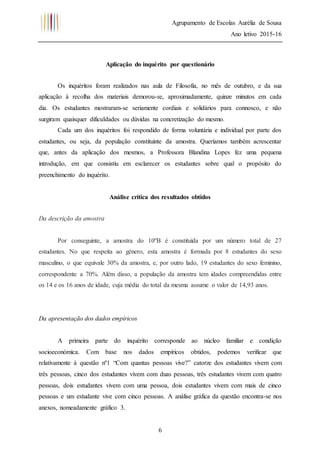 Agrupamento de Escolas Aurélia de Sousa
Ano letivo 2015-16
6
Aplicação do inquérito por questionário
Os inquéritos foram realizados nas aula de Filosofia, no mês de outubro, e da sua
aplicação à recolha dos materiais demorou-se, aproximadamente, quinze minutos em cada
dia. Os estudantes mostraram-se seriamente cordiais e solidários para connosco, e não
surgiram quaisquer dificuldades ou dúvidas na concretização do mesmo.
Cada um dos inquéritos foi respondido de forma voluntária e individual por parte dos
estudantes, ou seja, da população constituinte da amostra. Queríamos também acrescentar
que, antes da aplicação dos mesmos, a Professora Blandina Lopes fez uma pequena
introdução, em que consistiu em esclarecer os estudantes sobre qual o propósito do
preenchimento do inquérito.
Análise crítica dos resultados obtidos
Da descrição da amostra
Por conseguinte, a amostra do 10ºB é constituída por um número total de 27
estudantes. No que respeita ao género, esta amostra é formada por 8 estudantes do sexo
masculino, o que equivale 30% da amostra, e, por outro lado, 19 estudantes do sexo feminino,
correspondente a 70%. Além disso, a população da amostra tem idades compreendidas entre
os 14 e os 16 anos de idade, cuja média do total da mesma assume o valor de 14,93 anos.
Da apresentação dos dados empíricos
A primeira parte do inquérito corresponde ao núcleo familiar e condição
socioeconómica. Com base nos dados empíricos obtidos, podemos verificar que
relativamente à questão nº1 “Com quantas pessoas vive?” catorze dos estudantes vivem com
três pessoas, cinco dos estudantes vivem com duas pessoas, três estudantes vivem com quatro
pessoas, dois estudantes vivem com uma pessoa, dois estudantes vivem com mais de cinco
pessoas e um estudante vive com cinco pessoas. A análise gráfica da questão encontra-se nos
anexos, nomeadamente gráfico 3.
 