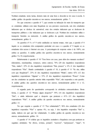 Agrupamento de Escolas Aurélia de Sousa
Ano letivo 2015-16
8
Nenhum estudante, nesta turma, demora mais de uma hora a descolar-se de casa à escola. A
análise gráfica da questão encontra-se nos anexos, nomeadamente gráfico 7.
No que concerne a questão nº 7, que consiste na indicação do meio de transporte que
os estudantes utilizam com mais frequência no seu percurso casa/escola, seis dos estudantes
indicaram que se desloca de automóvel, onze dos estudos indicaram que se deslocam de
transportes públicos e dez indicaram que se deslocam a pé. Nenhum dos estudantes utiliza o
transporte bicicleta ou motociclo. A análise gráfica da questão encontra-se nos anexos,
nomeadamente gráfico 8.
As questões nº 8 e nº 9 serão analisadas ao mesmo tempo, visto que, a questão nº 8
inquire se os estudantes têm computador particular em casa e a questão nº 9 inquire se os
estudantes têm acesso à Internet em casa. A percentagem de resposta «sim» é de 100%, em
ambas as questões. A análise gráfica das questões encontra-se nos anexos, nomeadamente
gráfico 9 e 10, respetivamente.
Relativamente à questão nº 10 “Tem livros em casa, para além dos manuais escolares?
(dicionários, enciclopédias, romances, entres outros), 74% (20 dos inquiridos) responderam
“Sim, muitos”, 22% (6 dos inquiridos) responderam “Sim, poucos” e 4% (1 dos inquiridos)
responderam “Não”. Dando continuidade à questão nº 10, à questão nº 11 “Se sim, utiliza
com que frequência?”, 23% (6 dos inquiridos) responderam “Muita”, outros 42% (12 dos
inquiridos) responderam “Alguma” e 35% (9 dos inquiridos) responderam “Pouca”. Como
um dos estudantes na questão anterior tinha respondido “Não”, não respondeu a esta questão.
A análise gráfica das questões encontra-se nos anexos, nomeadamente gráfico 11 e 12,
respetivamente.
A segunda parte do questionário corresponde às atividades extracurriculares. Desta
forma, à questão nº 12 “Pratica algum desporto?” 59% (16 dos inquiridos) responderam
“Sim”, e ainda indicaram qual o desporto que praticam e 41% (11 dos inquiridos)
responderam “Não”. A análise gráfica da questão encontra-se nos anexos, nomeadamente
gráfico 13.
No que respeita a questão nº 13 “Faz voluntariado?”, 96% dos estudantes (26 dos
inquiridos) respondeu “Não” e apenas 4%, ou seja, 1 dos inquiridos respondeu “Sim” e,
ainda, indicou em quê que faz voluntariado. A análise gráfica da questão encontra-se nos
anexos, nomeadamente gráfico 14.
A questão nº 14 solicita que os inquiridos assinalem a frequência com que praticam as
seguintes atividades: “ler (livros, revistas, jornais)”, “escrever”, “sair/passear”, “viajar”, “ir
 