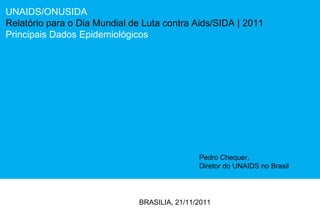 UNAIDS/ONUSIDA Relatório para o Dia Mundial de Luta contra Aids/SIDA  | 2011 Principais Dados Epidemiológicos BRASILIA, 21/11/2011 Pedro Chequer,  Diretor do UNAIDS no Brasil 