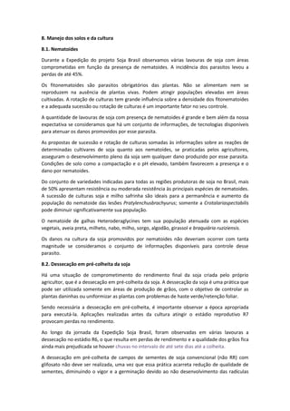 8. Manejo dos solos e da cultura
8.1. Nematoides
Durante a Expedição do projeto Soja Brasil observamos várias lavouras de soja com áreas
comprometidas em função da presença de nematoides. A incidência dos parasitos levou a
perdas de até 45%.
Os fitonematoides são parasitos obrigatórios das plantas. Não se alimentam nem se
reproduzem na ausência de plantas vivas. Podem atingir populações elevadas em áreas
cultivadas. A rotação de culturas tem grande influência sobre a densidade dos fitonematoides
e a adequada sucessão ou rotação de culturas é um importante fator no seu controle.
A quantidade de lavouras de soja com presença de nematoides é grande e bem além da nossa
expectativa se consideramos que há um conjunto de informações, de tecnologias disponíveis
para atenuar os danos promovidos por esse parasita.
As propostas de sucessão e rotação de culturas somadas às informações sobre as reações de
determinadas cultivares de soja quanto aos nematoides, se praticadas pelos agricultores,
asseguram o desenvolvimento pleno da soja sem qualquer dano produzido por esse parasita.
Condições de solo como a compactação e o pH elevado, também favorecem a presença e o
dano por nematoides.
Do conjunto de variedades indicadas para todas as regiões produtoras de soja no Brasil, mais
de 50% apresentam resistência ou moderada resistência às principais espécies de nematoides.
A sucessão de culturas soja e milho safrinha são ideais para a permanência e aumento da
população do nematoide das lesões Pratylenchusbrachyurus; somente a Crotalariaspectabilis
pode diminuir significativamente sua população.
O nematoide de galhas Heteroderaglycines tem sua população atenuada com as espécies
vegetais, aveia preta, milheto, nabo, milho, sorgo, algodão, girassol e braquiária ruziziensis.
Os danos na cultura da soja promovidos por nematoides não deveriam ocorrer com tanta
magnitude se consideramos o conjunto de informações disponíveis para controle desse
parasito.
8.2. Dessecação em pré-colheita da soja
Há uma situação de comprometimento do rendimento final da soja criada pelo próprio
agricultor, que é a dessecação em pré-colheita da soja. A dessecação da soja é uma prática que
pode ser utilizada somente em áreas de produção de grãos, com o objetivo de controlar as
plantas daninhas ou uniformizar as plantas com problemas de haste verde/retenção foliar.
Sendo necessária a dessecação em pré-colheita, é importante observar a época apropriada
para executá-la. Aplicações realizadas antes da cultura atingir o estádio reprodutivo R7
provocam perdas no rendimento.
Ao longo da jornada da Expedição Soja Brasil, foram observadas em várias lavouras a
dessecação no estádio R6, o que resulta em perdas de rendimento e a qualidade dos grãos fica
ainda mais prejudicada se houver chuvas no intervalo de até sete dias até a colheita.
A dessecação em pré-colheita de campos de sementes de soja convencional (não RR) com
glifosato não deve ser realizada, uma vez que essa prática acarreta redução de qualidade de
sementes, diminuindo o vigor e a germinação devido ao não desenvolvimento das radículas
 