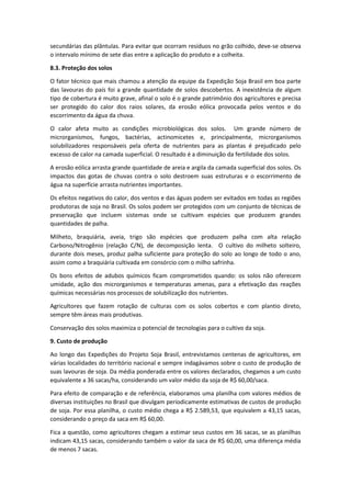 secundárias das plântulas. Para evitar que ocorram resíduos no grão colhido, deve-se observa
o intervalo mínimo de sete dias entre a aplicação do produto e a colheita.
8.3. Proteção dos solos
O fator técnico que mais chamou a atenção da equipe da Expedição Soja Brasil em boa parte
das lavouras do país foi a grande quantidade de solos descobertos. A inexistência de algum
tipo de cobertura é muito grave, afinal o solo é o grande patrimônio dos agricultores e precisa
ser protegido do calor dos raios solares, da erosão eólica provocada pelos ventos e do
escorrimento da água da chuva.
O calor afeta muito as condições microbiológicas dos solos. Um grande número de
microrganismos, fungos, bactérias, actinomicetes e, principalmente, microrganismos
solubilizadores responsáveis pela oferta de nutrientes para as plantas é prejudicado pelo
excesso de calor na camada superficial. O resultado é a diminuição da fertilidade dos solos.
A erosão eólica arrasta grande quantidade de areia e argila da camada superficial dos solos. Os
impactos das gotas de chuvas contra o solo destroem suas estruturas e o escorrimento de
água na superfície arrasta nutrientes importantes.
Os efeitos negativos do calor, dos ventos e das águas podem ser evitados em todas as regiões
produtoras de soja no Brasil. Os solos podem ser protegidos com um conjunto de técnicas de
preservação que incluem sistemas onde se cultivam espécies que produzem grandes
quantidades de palha.
Milheto, braquiária, aveia, trigo são espécies que produzem palha com alta relação
Carbono/Nitrogênio (relação C/N), de decomposição lenta. O cultivo do milheto solteiro,
durante dois meses, produz palha suficiente para proteção do solo ao longo de todo o ano,
assim como a braquiária cultivada em consórcio com o milho safrinha.
Os bons efeitos de adubos químicos ficam comprometidos quando: os solos não oferecem
umidade, ação dos microrganismos e temperaturas amenas, para a efetivação das reações
químicas necessárias nos processos de solubilização dos nutrientes.
Agricultores que fazem rotação de culturas com os solos cobertos e com plantio direto,
sempre têm áreas mais produtivas.
Conservação dos solos maximiza o potencial de tecnologias para o cultivo da soja.
9. Custo de produção
Ao longo das Expedições do Projeto Soja Brasil, entrevistamos centenas de agricultores, em
várias localidades do território nacional e sempre indagávamos sobre o custo de produção de
suas lavouras de soja. Da média ponderada entre os valores declarados, chegamos a um custo
equivalente a 36 sacas/ha, considerando um valor médio da soja de R$ 60,00/saca.
Para efeito de comparação e de referência, elaboramos uma planilha com valores médios de
diversas instituições no Brasil que divulgam periodicamente estimativas de custos de produção
de soja. Por essa planilha, o custo médio chega a R$ 2.589,53, que equivalem a 43,15 sacas,
considerando o preço da saca em R$ 60,00.
Fica a questão, como agricultores chegam a estimar seus custos em 36 sacas, se as planilhas
indicam 43,15 sacas, considerando também o valor da saca de R$ 60,00, uma diferença média
de menos 7 sacas.
 