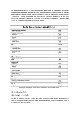 No tempo de programação da safra, cerca de cinco meses antes da semeadura, agricultores
tomam conhecimento das planilhas de custos apropriadas para sua região. Diante da planilha
eles ponderam custos e buscam alternativas para sua redução, negociando, aproveitando de
“campanhas”, criando alternativas nas propriedades, evitando desperdícios e buscando
tecnologias que levem a redução de custos. Em vários casos que observamos a redução chega
a mais de 11 sacas/ha em relação as planilhas “oficiais”.
Custo de produção de soja 2015/16
I. Despesas de custeio da lavoura. R$/ha
1. Trator e colheitadeira. 182,74
2. Máquinas, implementos. 264,45
3. Mão de obra 35,34
2. Administrador. 172,84
3. Sementes. 237,00
4. Adubos. 312,08
5. Defensivos. 275,07
6. Analises de solo. 15,00
7. Serviços. 16,00
Total. I 1.510,52
II. Outras despesas
1. Transporte Externo. 86,00
3. Armazenagem. 108,33
4. Assistência técnica. 45,97
5. Seguro. 104,19
Total. II. 344,49
III. Despesas financeiras.
1. Juros de financiamento. 58,44
Total III. 58,44
IV. Depreciação.
1.Benfeitorias 178,37
2.Implementos 81,54
3. Máquinas 43,34
Total. IV. 303,25
V. Outros custos fixos.
1.Manutenção de benfeitorias 41,09
2.Encargos sociais 96,55
3.Seguro de capital fixo 4,73
Total. V. 142,37
VI. Renda de fatores.
1.Remuneração esperada sobre capital fixo 60,93
2.Terra própria 169,80
Total. VI. 230,73
Total Geral. 2.589,53
Valores médios obtidos de nove planilhas de custo de produção de diferentes regiões do país.
10. Considerações finais
10.1. Evolução ou involução
Iniciado na safra 2012/2013, o Projeto Soja Brasil acompanhou até agora o desempenho de
lavouras de soja durante quatro safras em praticamente todo o território nacional, onde é
viável o cultivo desta leguminosa.
 
