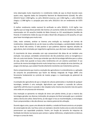 Uma observação muito importante é o rendimento médio de soja no Brasil durante esses
quatro anos, segundo dados da Companhia Nacional de Abastecimento (Conab). Na safra
2012/13 foram 2.938 kg/ha; na safra 2013/14 encerrou com 2.854 kg/ha; a safra 2014/15
chegou a 2.998 kg/ha e a projeção para esta safra 2015/16 é de um rendimento de 3.073
kg/ha.
O melhor rendimento médio nacional foi verificado na safra 2010/11, 3.115 kg/há. Isso
significa que ao longo desse período não tivemos um aumento médio de rendimento, ficamos
estacionados em 50 sacas/ha (medida do Mato Grosso) ou 121 sacas/alqueire (medida do
Paraná). O rendimento médio da soja em todo o Brasil não ultrapassa as 50 sacas/ha, em que
pese haver tecnologia para muito mais.
Cabe, neste contexto, analisar se tivemos uma evolução ou involução em termos de
rendimentos. Independente do uso de novas ou velhas tecnologias, a produtividade média de
soja no Brasil não evoluiu. O lado positivo é que pudemos observar algumas atitudes de
agricultores, bem orientados por engenheiros agrônomos, que vão trazer resultados positivos.
O crescimento de áreas semeadas com soja convencional não deixa de ser também uma
evolução. Isso porque, variedades convencionais são tão produtivas como as transgênicas e
têm um custo mais barato. Temos que entender que não há tecnologia definitiva para o cultivo
da soja, ainda mais quando se busca altos rendimentos em um sistema sustentável. O uso
contínuo de mesma tecnologia durante muito tempo leva a uma seleção de ervas daninhas, de
pragas e de doenças, que acabam ficando altamente resistentes aos tratamentos químicos.
Outro comportamento que mostra a evolução dos agricultores é o entendimento e a aplicação
do conjunto de procedimentos que fazem do Manejo Integrado de Pragas (MIP) uma
ferramenta fundamental no controle de insetos pragas e a maximização do potencial de
inseticidas.
A aceitação dos agricultores de que a rotação de culturas potencializa o resultado de qualquer
tecnologia, também é uma evolução. Agricultores que repetem a sucessão de culturas
soja/milho safrinha (isso é sucessão e não rotação) numa mesma área durante mais de quatro
anos estão em um processo de retrocesso.
Esta involução se apresenta na redução de áreas com plantio direto, já que a maioria das
tecnologias geradas nas diversas instituições de pesquisa do Brasil pressupõe que o produtor
adota a técnica de cultivo. Desta forma, ao não seguir à risca as recomendações, as tecnologias
ficam comprometidas e não vão oferecer seu máximo potencial de utilização.
Durante alguns anos, quase uma década de trabalho, o estado do Paraná construiu um projeto
de conservação do solo. Isso ficou como um exemplo e durante muitos anos os solos do estado
preservaram sua capacidade produtiva. Porém, em função do tamanho de máquinas da
facilidade de trânsito nas lavouras para semear e aplicar defensivos, simplesmente se destruiu
terraços e curvas de níveis.
 