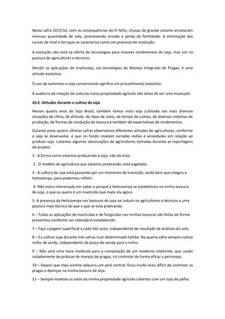 Nesta safra 2015/16, com as consequências do El Niño, chuvas de grande volume arrastaram
imensas quantidade de solo, promovendo erosão e perda da fertilidade. A eliminação das
curvas de nível e terraços se caracteriza como um processo de involução.
A evolução não está na oferta de tecnologias para maiores rendimentos de soja, mas sim na
postura de agricultores e técnicos.
Decidir as aplicações de inseticidas, via tecnologias do Manejo Integrado de Pragas, é uma
atitude evolutiva.
O uso de sementes e soja convencional significa um procedimento evolutivo.
A ausência de rotação de culturas numa propriedade agrícola não deixa de ser uma involução.
10.2. Atitudes durante o cultivo da soja
Nesses quatro anos de Soja Brasil, também temos visto soja cultivada nas mais diversas
situações de clima, de altitude, de tipos de solos, de tempo de cultivo, de diversos sistemas de
produção, de formas de condução de lavoura e também de expectativas de rendimentos.
Durante estas quatro últimas safras observamos diferentes atitudes de agricultores, conforme
a soja se desenvolve, e que no fundo revelam variadas visões e ansiedades em relação ao
produto soja. Listamos algumas observações de agricultores tomadas durante as reportagens
do projeto:
1 - A forma como estamos produzindo a soja, não da mais.
2 - O modelo de agricultura que estamos praticando, está esgotada.
3 - A cultura de soja está passando por um momento de transição, ainda bem que chegou a
helicoverpa, para podermos refletir.
4- Não estou interessado em saber o porquê a Helicoverpa se estabeleceu na minha lavoura
de soja, o que eu quero é um inseticida que mate ela agora.
5- A presença da Helicoverpa nas lavouras de soja vai induzir os agricultores e técnicos a uma
postura mais técnica do que a que se está praticando.
6 – Todas as aplicações de inseticidas e de fungicidas nas minhas lavouras são feitas de forma
preventiva conforme um calendário estabelecido.
7 – Faço calagem superficial a cada três anos, independente de resultado de análises do solo.
8 – Eu cultivo soja durante três safras num determinado talhão. Na quarta safra sempre cultivo
milho de verão, independente de preço de venda para o milho.
9 – Não será uma nova molécula para a composição de um moderno inseticida, que usado
isoladamente de práticas de manejo de pragas, irá controlar de forma eficaz o percevejo.
10 – Depois que meu vizinho adquiriu um pivô central, ficou muito mais difícil de controlar as
pragas e doenças na minha lavoura de soja.
11 – Sempre mantive os solos da minha propriedade agrícola cobertos com um tipo de palha.
 