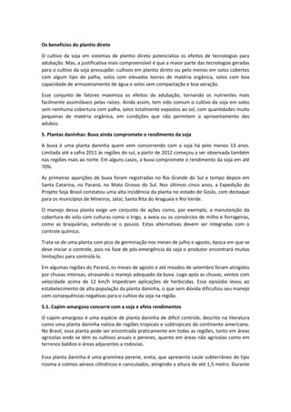 Os benefícios do plantio direto
O cultivo da soja em sistemas de plantio direto potencializa os efeitos de tecnologias para
adubação. Mas, a justificativa mais compreensível é que a maior parte das tecnologias geradas
para o cultivo da soja pressupõe: cultivos em plantio direto ou pelo menos em solos cobertos
com algum tipo de palha, solos com elevados teores de matéria orgânica, solos com boa
capacidade de armazenamento de água e solos sem compactação e boa aeração.
Esse conjunto de fatores maximiza os efeitos da adubação, tornando os nutrientes mais
facilmente assimiláveis pelas raízes. Ainda assim, tem sido comum o cultivo da soja em solos
sem nenhuma cobertura com palha, solos totalmente expostos ao sol, com quantidades muito
pequenas de matéria orgânica, em condições que não permitem o aproveitamento dos
adubos.
5. Plantas daninhas: Buva ainda compromete o rendimento da soja
A buva é uma planta daninha quem vem concorrendo com a soja há pelo menos 13 anos.
Limitada até a safra 2011 às regiões do sul, a partir de 2012 começou a ser observada também
nas regiões mais ao norte. Em alguns casos, a buva compromete o rendimento da soja em até
70%.
As primeiras aparições de buva foram registradas no Rio Grande do Sul e tempo depois em
Santa Catarina, no Paraná, no Mato Grosso do Sul. Nos últimos cinco anos, a Expedição do
Projeto Soja Brasil constatou uma alta incidência da planta no estado de Goiás, com destaque
para os municípios de Mineiros, Jataí, Santa Rita do Araguaia e Rio Verde.
O manejo dessa planta exige um conjunto de ações como, por exemplo, a manutenção da
cobertura do solo com culturas como o trigo, a aveia ou os consórcios de milho e forrageiras,
como as braquiárias, evitando-se o pousio. Estas alternativas devem ser integradas com o
controle químico.
Trata-se de uma planta com pico de germinação nos meses de julho e agosto, época em que se
deve iniciar o controle, pois na fase de pós-emergência da soja o produtor encontrará muitas
limitações para controlá-la.
Em algumas regiões do Paraná, os meses de agosto e até meados de setembro foram atingidos
por chuvas intensas, atrasando o manejo adequado da buva. Logo após as chuvas, ventos com
velocidade acima de 12 km/h impediram aplicações de herbicidas. Esse episódio levou ao
estabelecimento de alta população da planta daninha, o que sem dúvida dificultou seu manejo
com consequências negativas para o cultivo da soja na região.
5.1. Capim-amargoso concorre com a soja e afeta rendimentos
O capim-amargoso é uma espécie de planta daninha de difícil controle, descrito na literatura
como uma planta daninha nativa de regiões tropicais e subtropicais do continente americano.
No Brasil, essa planta pode ser encontrada praticamente em todas as regiões, tanto em áreas
agrícolas onde se têm os cultivos anuais e perenes, quanto em áreas não agrícolas como em
terrenos baldios e áreas adjacentes a rodovias.
Essa planta daninha é uma gramínea perene, ereta, que apresenta caule subterrâneo do tipo
rizoma e colmos aéreos cilíndricos e caniculados, atingindo a altura de até 1,5 metro. Durante
 