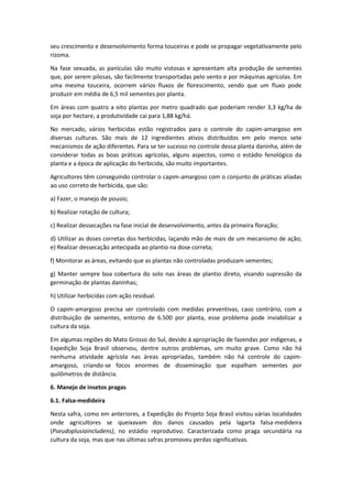 seu crescimento e desenvolvimento forma touceiras e pode se propagar vegetativamente pelo
rizoma.
Na fase sexuada, as panículas são muito vistosas e apresentam alta produção de sementes
que, por serem pilosas, são facilmente transportadas pelo vento e por máquinas agrícolas. Em
uma mesma touceira, ocorrem vários fluxos de florescimento, sendo que um fluxo pode
produzir em média de 6,5 mil sementes por planta.
Em áreas com quatro a oito plantas por metro quadrado que poderiam render 3,3 kg/ha de
soja por hectare, a produtividade cai para 1,88 kg/há.
No mercado, vários herbicidas estão registrados para o controle do capim-amargoso em
diversas culturas. São mais de 12 ingredientes ativos distribuídos em pelo menos sete
mecanismos de ação diferentes. Para se ter sucesso no controle dessa planta daninha, além de
considerar todas as boas práticas agrícolas, alguns aspectos, como o estádio fenológico da
planta e a época de aplicação do herbicida, são muito importantes.
Agricultores têm conseguindo controlar o capim-amargoso com o conjunto de práticas aliadas
ao uso correto de herbicida, que são:
a) Fazer, o manejo de pousio;
b) Realizar rotação de cultura;
c) Realizar dessecações na fase inicial de desenvolvimento, antes da primeira floração;
d) Utilizar as doses corretas dos herbicidas, laçando mão de mais de um mecanismo de ação;
e) Realizar dessecação antecipada ao plantio na dose correta;
f) Monitorar as áreas, evitando que as plantas não controladas produzam sementes;
g) Manter sempre boa cobertura do solo nas áreas de plantio direto, visando supressão da
germinação de plantas daninhas;
h) Utilizar herbicidas com ação residual.
O capim-amargoso precisa ser controlado com medidas preventivas, caso contrário, com a
distribuição de sementes, entorno de 6.500 por planta, esse problema pode inviabilizar a
cultura da soja.
Em algumas regiões do Mato Grosso do Sul, devido à apropriação de fazendas por indígenas, a
Expedição Soja Brasil observou, dentre outros problemas, um muito grave. Como não há
nenhuma atividade agrícola nas áreas apropriadas, também não há controle do capim-
amargoso, criando-se focos enormes de disseminação que espalham sementes por
quilômetros de distância.
6. Manejo de insetos pragas
6.1. Falsa-medideira
Nesta safra, como em anteriores, a Expedição do Projeto Soja Brasil visitou várias localidades
onde agricultores se queixavam dos danos causados pela lagarta falsa-medideira
(Pseudoplusiaincludens), no estádio reprodutivo. Caracterizada como praga secundária na
cultura da soja, mas que nas últimas safras promoveu perdas significativas.
 